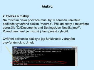 Makra

                                         2. Složka s makry
Katedra chemie FP TUL | www.kch.tul.cz




                                         Na místním disku počítače musí být v adresáři uživatele
                                         počítače vytvořená složka "macros". Příklad cesty k takovému
                                         adresáři: "C:Documents and SettingsJan Novák.jmol".
                                         Pokud tam není, je možné ji tam prostě vytvořit.

                                         Ověření existence složky a její funkčnosti: v druhém
                                         otevřeném oknu Jmolu
 