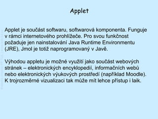 Applet


                                         Applet je součást softwaru, softwarová komponenta. Funguje
Katedra chemie FP TUL | www.kch.tul.cz




                                         v rámci internetového prohlížeče. Pro svou funkčnost
                                         požaduje jen nainstalování Java Runtime Environmentu
                                         (JRE), Jmol je totiž naprogramovaný v Javě.

                                         Výhodou appletu je možné využití jako součást webových
                                         stránek – elektronických encyklopedií, informačních webů
                                         nebo elektronických výukových prostředí (například Moodle).
                                         K trojrozměrné vizualizaci tak může mít lehce přístup i laik.
 