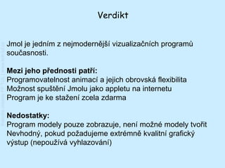 Verdikt


                                         Jmol je jedním z nejmodernější vizualizačních programů
Katedra chemie FP TUL | www.kch.tul.cz




                                         současnosti.

                                         Mezi jeho přednosti patří:
                                         Programovatelnost animací a jejich obrovská flexibilita
                                         Možnost spuštění Jmolu jako appletu na internetu
                                         Program je ke stažení zcela zdarma

                                         Nedostatky:
                                         Program modely pouze zobrazuje, není možné modely tvořit
                                         Nevhodný, pokud požadujeme extrémně kvalitní grafický
                                         výstup (nepoužívá vyhlazování)
 