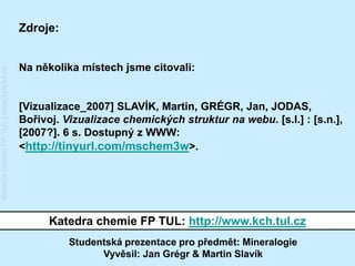 Zdroje:


                                         Na několika místech jsme citovali:
Katedra chemie FP TUL | www.kch.tul.cz




                                         [Vizualizace_2007] SLAVÍK, Martin, GRÉGR, Jan, JODAS,
                                         Bořivoj. Vizualizace chemických struktur na webu. [s.l.] : [s.n.],
                                         [2007?]. 6 s. Dostupný z WWW:
                                         <http://tinyurl.com/mschem3w>.




                                               Katedra chemie FP TUL: http://www.kch.tul.cz
                                                   Studentská prezentace pro předmět: Mineralogie
                                                         Vyvěsil: Jan Grégr & Martin Slavík
 