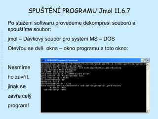 SPUŠTĚNÍ PROGRAMU Jmol 11.6.7
                                         Po stažení softwaru provedeme dekompresi souborů a
                                         spouštíme soubor:
Katedra chemie FP TUL | www.kch.tul.cz




                                         jmol – Dávkový soubor pro systém MS – DOS
                                         Otevřou se dvě okna – okno programu a toto okno:


                                         Nesmíme
                                         ho zavřít,
                                         jinak se
                                         zavře celý
                                         program!
 