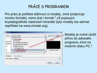 PRÁCE S PROGRAMEM
                                         Pro práci je potřeba stáhnout si modely. Jmol podporuje
                                         mnoho formátů, mimo jiné i formát *.cif popisující
Katedra chemie FP TUL | www.kch.tul.cz




                                         krystalografické vlastnosti minerálů (tyto modely lze sehnat
                                         například na www.mindat.org).

                                                                                   Modely je nutné uložit
                                                                                   přímo do adresáře
                                                                                   programu Jmol na
                                                                                   místním disku PC !
 