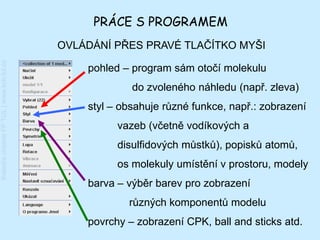 PRÁCE S PROGRAMEM
                                         OVLÁDÁNÍ PŘES PRAVÉ TLAČÍTKO MYŠI
Katedra chemie FP TUL | www.kch.tul.cz




                                             pohled – program sám otočí molekulu
                                                      do zvoleného náhledu (např. zleva)
                                             styl – obsahuje různé funkce, např.: zobrazení
                                                   vazeb (včetně vodíkových a
                                                   disulfidových můstků), popisků atomů,
                                                   os molekuly umístění v prostoru, modely
                                             barva – výběr barev pro zobrazení
                                                     různých komponentů modelu
                                             povrchy – zobrazení CPK, ball and sticks atd.
 