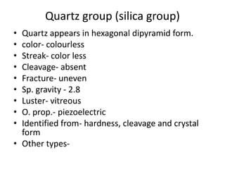 Quartz group (silica group)
• Quartz appears in hexagonal dipyramid form.
• color- colourless
• Streak- color less
• Cleavage- absent
• Fracture- uneven
• Sp. gravity - 2.8
• Luster- vitreous
• O. prop.- piezoelectric
• Identified from- hardness, cleavage and crystal
form
• Other types-
 