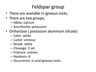 Feldspar group
• These are available in igneous rocks.
• There are two groups,
– Albite; calcium
– Anorthosite; potassium
• Orthoclase ( potassium aluminum silicate)
– Color- white
– Luster- vitreous
– Streak- white
– Cleavage- 2 set
– Fracture- uneven
– Hardness- 6
– Occurrence- in acid igneous rocks
 