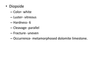 • Diopside
– Color- white
– Luster- vitreous
– Hardness- 6
– Cleavage- parallel
– Fracture- uneven
– Occurrence- metamorphosed dolomite limestone.
 