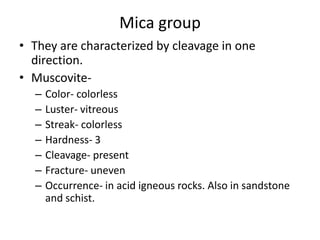 Mica group
• They are characterized by cleavage in one
direction.
• Muscovite-
– Color- colorless
– Luster- vitreous
– Streak- colorless
– Hardness- 3
– Cleavage- present
– Fracture- uneven
– Occurrence- in acid igneous rocks. Also in sandstone
and schist.
 