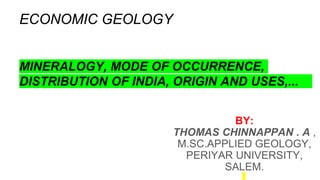 ECONOMIC GEOLOGY
MINERALOGY, MODE OF OCCURRENCE,
DISTRIBUTION OF INDIA, ORIGIN AND USES,...
BY:
THOMAS CHINNAPPAN . A ,
M.SC.APPLIED GEOLOGY,
PERIYAR UNIVERSITY,
SALEM.
 
