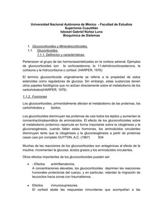 Universidad Nacional Autónoma de México - Facultad de Estudios
                          Superiores Cuautitlán
                       Isboset Gabriel Núñez Luna
                         Bioquímica de Sistemas


   1. Glucocorticoides y Mineralocorticoides.
   1.1. Glucorticoides.
         1.1.1. Definicion y características.

Pertenecen al grupo de las hormonassintetizadas en la corteza adrenal. Ejemplos
de glucocorticoides son la corticoesterona, la 11-dehidrocorticoesterona, la
cortisona y la hidrocortisona o cortisol. (HARPER, 1976)

El termino glucocorticoide originalmente se refería a la propiedad de estos
esteroides como reguladores de glucosa. Sin embargo, estas sustancias tienen
otros papeles fisiológicos que no actúan directamente sobre el metabolismo de los
carbohidratos(HARPER, 1976)

1.1.2. Funciones

Los glucocorticoides, primordialmente afectan el metabolismo de las proteínas, los
carbohidratos y     lípidos.

Los glucorticoides disminuyen las proteínas de casi todos los tejidos y aumentan la
concentraciónplasmática de aminoácidos. El efecto de los glucocorticoides sobre
el metabolismo proteínico repercute en forma importante sobre la citogénesis y la
gluconeogénesis; cuando faltan estas hormonas, los aminoácidos circulantes
disminuyen tanto que la citogénesis y la gluconeogénesis a partir de proteínas
cesan casi por completo GUYTON, A.C. (1967)          934

Muchas de las reacciones de los glucocorticoides son antagónicas al efecto de la
insulina: incrementan la glucosa, ácidos grasos y los aminoácidos circulantes.

Otros efectos importantes de los glucocorticoides pueden ser:

      - Efectos    antiinflamatorios.
      A concentraciones elevadas, los glucocorticoides deprimen las reacciones
      humorales protectoras del cuerpo, y en particular, retardan la migración de
      leucocitos hacia zonas con traumatismos.

      Efectos     inmunosupresores.
      El cortisol abate las respuestas inmunitarias que acompañan a las
 