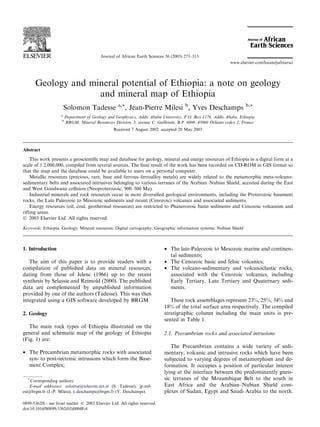 Geology and mineral potential of Ethiopia: a note on geology
and mineral map of Ethiopia
Solomon Tadesse a,*, Jean-Pierre Milesi b
, Yves Deschamps b,*
a
Department of Geology and Geophysics, Addis Ababa University, P.O. Box 1176, Addis Ababa, Ethiopia
b
BRGM, Mineral Resources Division, 3, avenue C. Guillemin, B.P. 6009, 45060 Orl
e
eans cedex 2, France
Received 7 August 2002; accepted 28 May 2003
Abstract
This work presents a geoscientiﬁc map and database for geology, mineral and energy resources of Ethiopia in a digital form at a
scale of 1:2,000,000, compiled from several sources. The ﬁnal result of the work has been recorded on CD-ROM in GIS format so
that the map and the database could be available to users on a personal computer.
Metallic resources (precious, rare, base and ferrous–ferroalloy metals) are widely related to the metamorphic meta-volcano-
sedimentary belts and associated intrusives belonging to various terranes of the Arabian–Nubian Shield, accreted during the East
and West Gondwana collision (Neoproterozoic, 900–500 Ma).
Industrial minerals and rock resources occur in more diversiﬁed geological environments, including the Proterozoic basement
rocks, the Late Paleozoic to Mesozoic sediments and recent (Cenozoic) volcanics and associated sediments.
Energy resources (oil, coal, geothermal resources) are restricted to Phanerozoic basin sediments and Cenozoic volcanism and
rifting areas.
 2003 Elsevier Ltd. All rights reserved.
Keywords: Ethiopia; Geology; Mineral resources; Digital cartography; Geographic information systems; Nubian Shield
1. Introduction
The aim of this paper is to provide readers with a
compilation of published data on mineral resources,
dating from those of Jelenc (1966) up to the recent
synthesis by Selassie and Reimold (2000). The published
data are complemented by unpublished information
provided by one of the authors (Tadesse). This was then
integrated using a GIS software developed by BRGM.
2. Geology
The main rock types of Ethiopia illustrated on the
general and schematic map of the geology of Ethiopia
(Fig. 1) are:
• The Precambrian metamorphic rocks with associated
syn- to post-tectonic intrusions which form the Base-
ment Complex;
• The late-Paleozoic to Mesozoic marine and continen-
tal sediments;
• The Cenozoic basic and felsic volcanics;
• The volcano-sedimentary and volcanoclastic rocks,
associated with the Cenozoic volcanics, including
Early Tertiary, Late Tertiary and Quaternary sedi-
ments.
These rock assemblages represent 23%, 25%, 34% and
18% of the total surface area respectively. The compiled
stratigraphic column including the main units is pre-
sented in Table 1.
2.1. Precambrian rocks and associated intrusions
The Precambrian contains a wide variety of sedi-
mentary, volcanic and intrusive rocks which have been
subjected to varying degrees of metamorphism and de-
formation. It occupies a position of particular interest
lying at the interface between the predominantly gneis-
sic terranes of the Mozambique Belt to the south in
East Africa and the Arabian–Nubian Shield com-
plexes of Sudan, Egypt and Saudi Arabia to the north.
*
Corresponding authors.
E-mail addresses: soloetse@telecom.net.et (S. Tadesse), jp.mil-
esi@brgm.fr (J.-P. Milesi), y.deschamps@brgm.fr (Y. Deschamps).
0899-5362/$ - see front matter  2003 Elsevier Ltd. All rights reserved.
doi:10.1016/S0899-5362(03)00048-4
Journal of African Earth Sciences 36 (2003) 273–313
www.elsevier.com/locate/jafrearsci
 