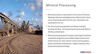FABRIKAM
Mineral Processing
B a s i c s
• Mineral processing is a major division in the science of Extractive
Metallurgy. Extractive metallurgy has been defined as the science
and art of extracting metals from their ores, refining them and
preparing them for use.
• The mineral processing operations are Drilling, Crushing &
Screening, Grinding, slurry processing, Pyro processing, Material
Handling, compacting etc
• Mineral processing equipment includes a wide range of machinery
and products designed to process ROM stockpile material into a
refined mineral unit. These solutions include screening systems,
gravity concentrators, hydrocyclones, magnetic separators, filter
presses and industrial centrifuges.
4
 