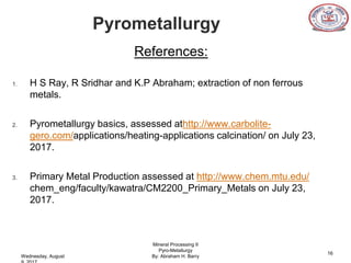 Pyrometallurgy
References:
1. H S Ray, R Sridhar and K.P Abraham; extraction of non ferrous
metals.
2. Pyrometallurgy basics, assessed athttp://www.carbolite-
gero.com/applications/heating-applications calcination/ on July 23,
2017.
3. Primary Metal Production assessed at http://www.chem.mtu.edu/
chem_eng/faculty/kawatra/CM2200_Primary_Metals on July 23,
2017.
Mineral Processing II
Pyro-Metallurgy
By: Abraham H. Barry
16
Wednesday, August
 