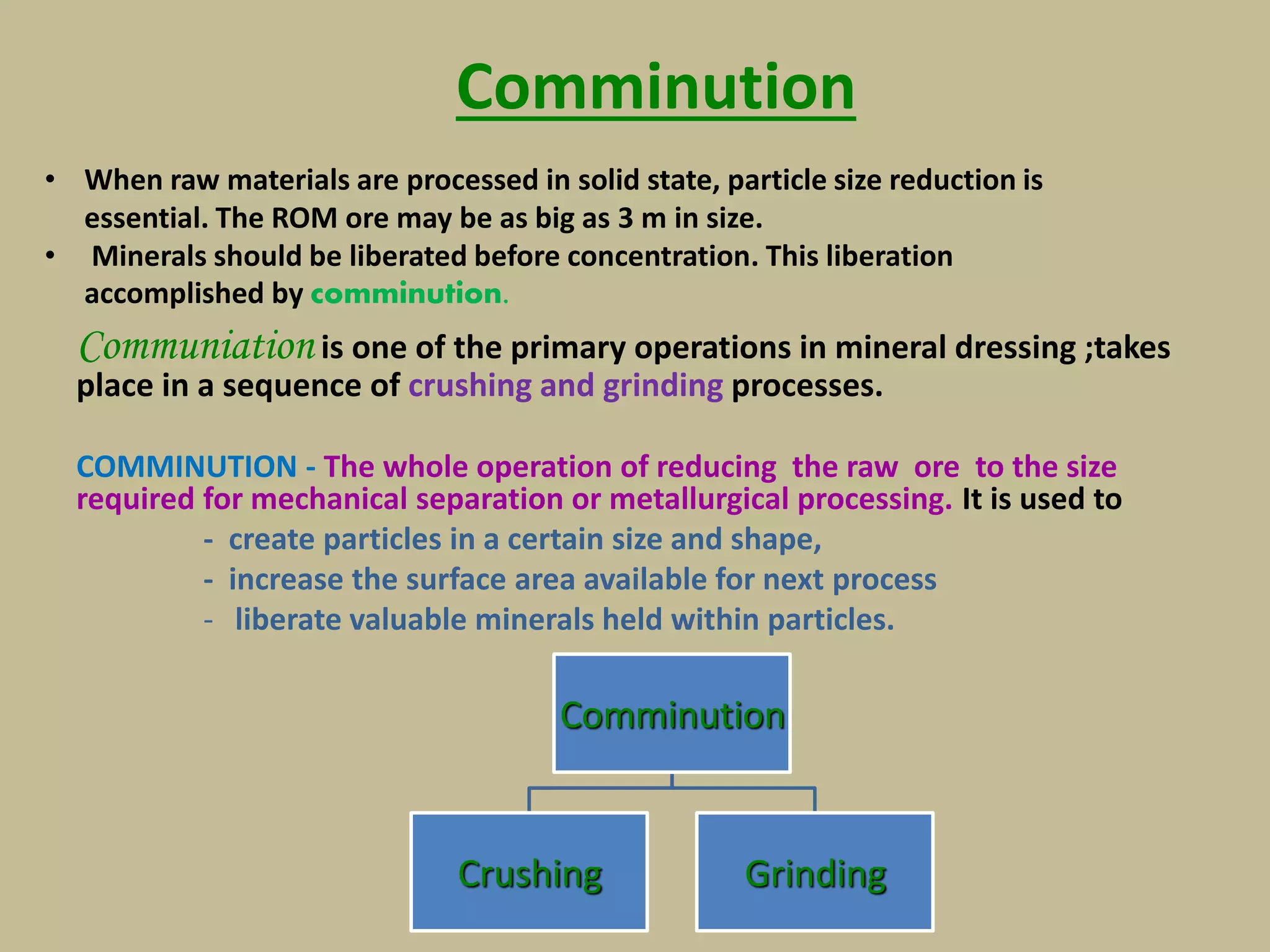 Comminution
Communiation is one of the primary operations in mineral dressing ;takes
place in a sequence of crushing and grinding processes.
COMMINUTION - The whole operation of reducing the raw ore to the size
required for mechanical separation or metallurgical processing. It is used to
- create particles in a certain size and shape,
- increase the surface area available for next process
- liberate valuable minerals held within particles.
Comminution
Crushing Grinding
• When raw materials are processed in solid state, particle size reduction is
essential. The ROM ore may be as big as 3 m in size.
• Minerals should be liberated before concentration. This liberation
accomplished by comminution.
 