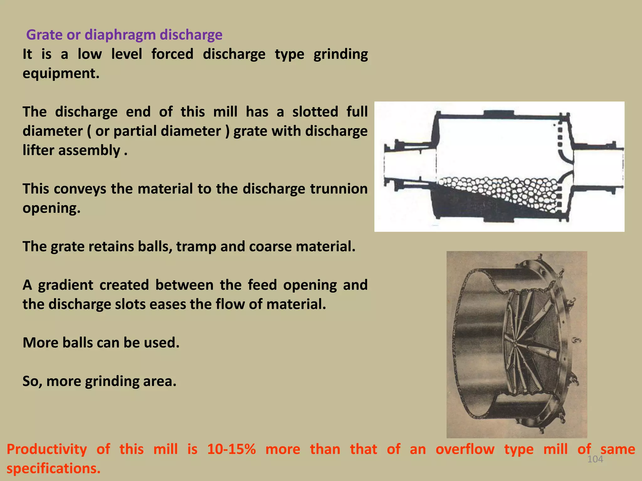 104
Grate or diaphragm discharge
It is a low level forced discharge type grinding
equipment.
The discharge end of this mill has a slotted full
diameter ( or partial diameter ) grate with discharge
lifter assembly .
This conveys the material to the discharge trunnion
opening.
The grate retains balls, tramp and coarse material.
A gradient created between the feed opening and
the discharge slots eases the flow of material.
More balls can be used.
So, more grinding area.
Productivity of this mill is 10-15% more than that of an overflow type mill of same
specifications.
 