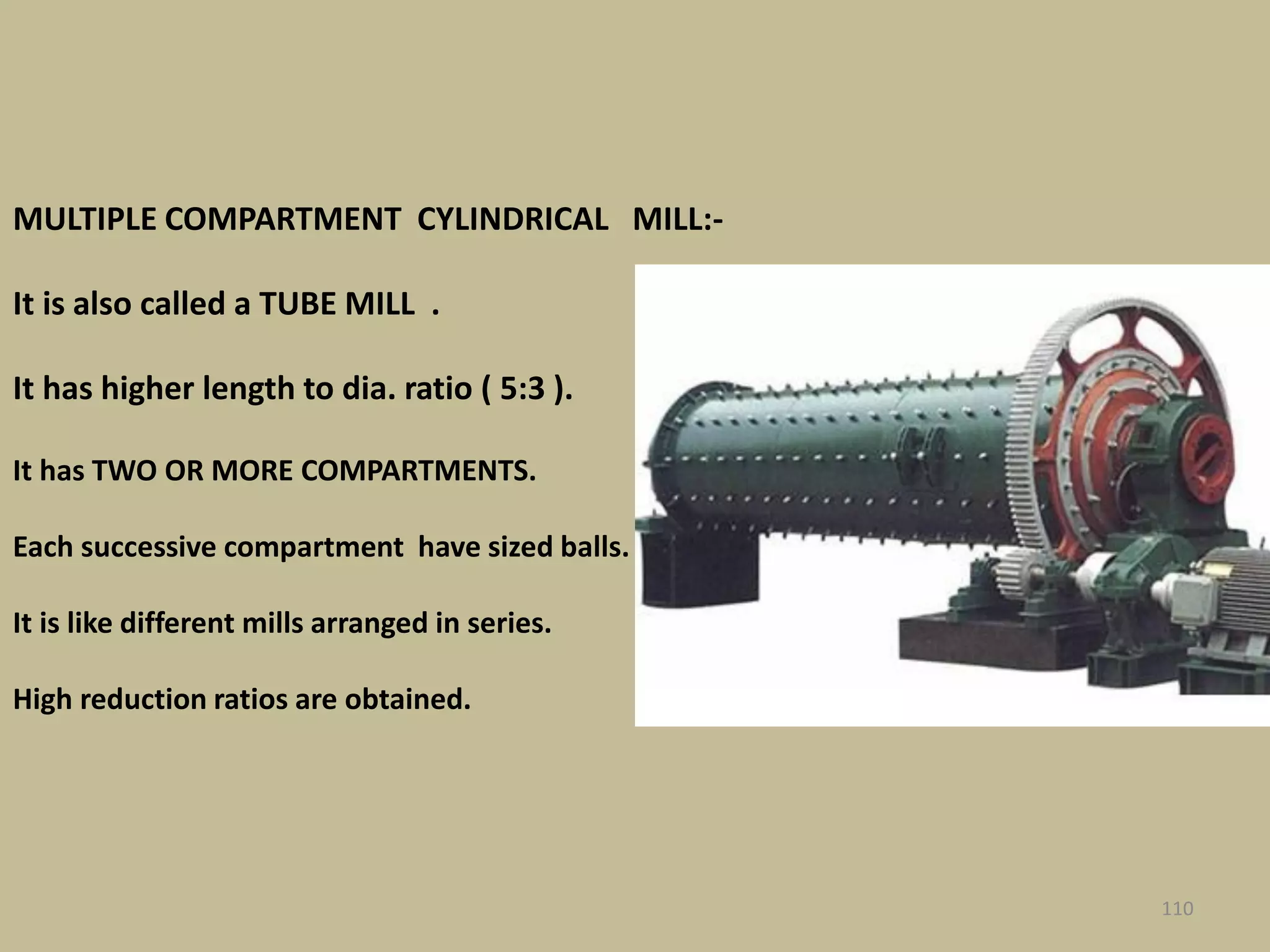 MULTIPLE COMPARTMENT CYLINDRICAL MILL:-
It is also called a TUBE MILL .
It has higher length to dia. ratio ( 5:3 ).
It has TWO OR MORE COMPARTMENTS.
Each successive compartment have sized balls.
It is like different mills arranged in series.
High reduction ratios are obtained.
110
 