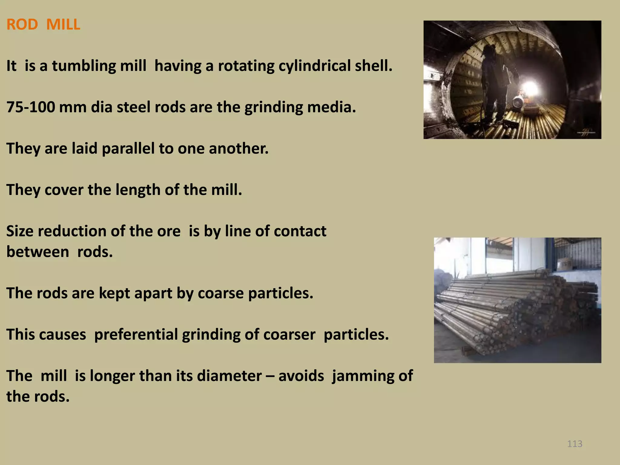 ROD MILL
It is a tumbling mill having a rotating cylindrical shell.
75-100 mm dia steel rods are the grinding media.
They are laid parallel to one another.
They cover the length of the mill.
Size reduction of the ore is by line of contact
between rods.
The rods are kept apart by coarse particles.
This causes preferential grinding of coarser particles.
The mill is longer than its diameter – avoids jamming of
the rods.
113
 