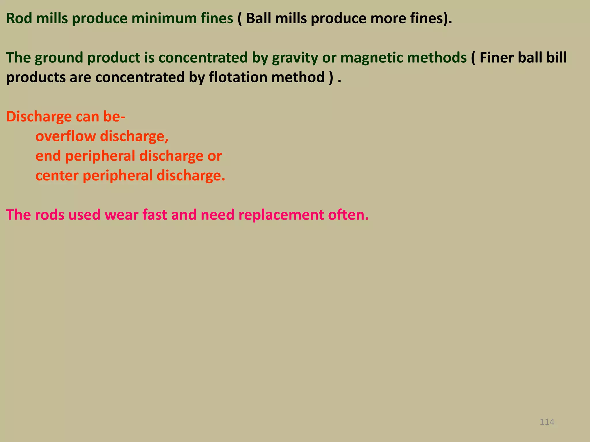 Rod mills produce minimum fines ( Ball mills produce more fines).
The ground product is concentrated by gravity or magnetic methods ( Finer ball bill
products are concentrated by flotation method ) .
Discharge can be-
overflow discharge,
end peripheral discharge or
center peripheral discharge.
The rods used wear fast and need replacement often.
114
 