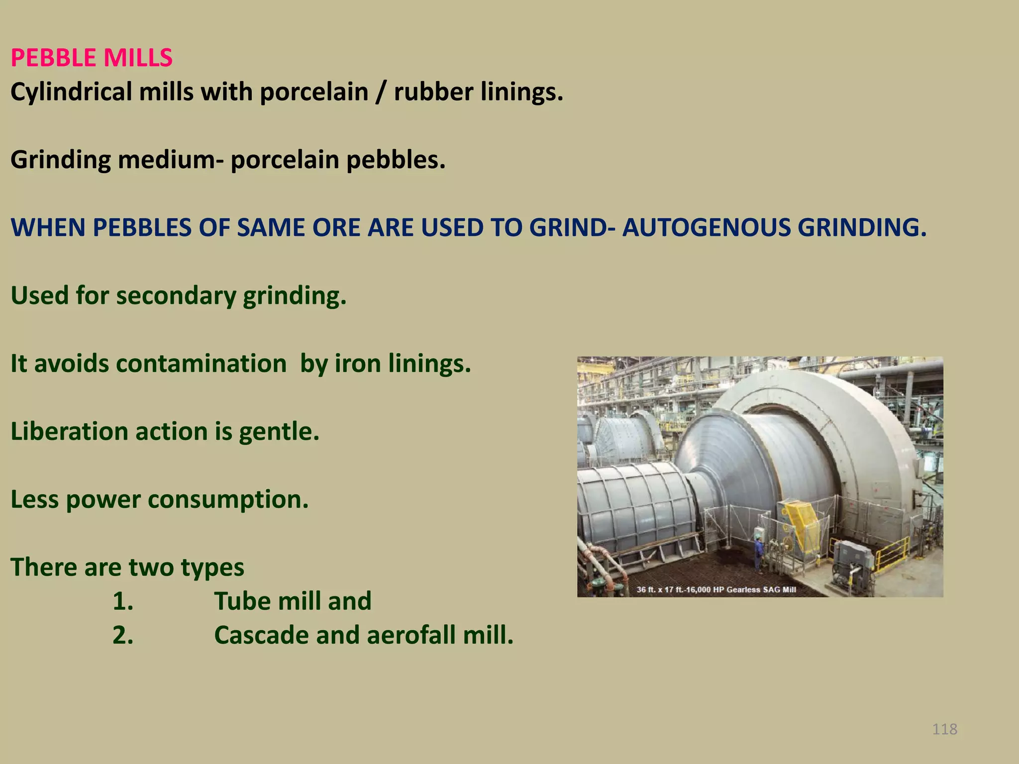 PEBBLE MILLS
Cylindrical mills with porcelain / rubber linings.
Grinding medium- porcelain pebbles.
WHEN PEBBLES OF SAME ORE ARE USED TO GRIND- AUTOGENOUS GRINDING.
Used for secondary grinding.
It avoids contamination by iron linings.
Liberation action is gentle.
Less power consumption.
There are two types
1. Tube mill and
2. Cascade and aerofall mill.
118
 