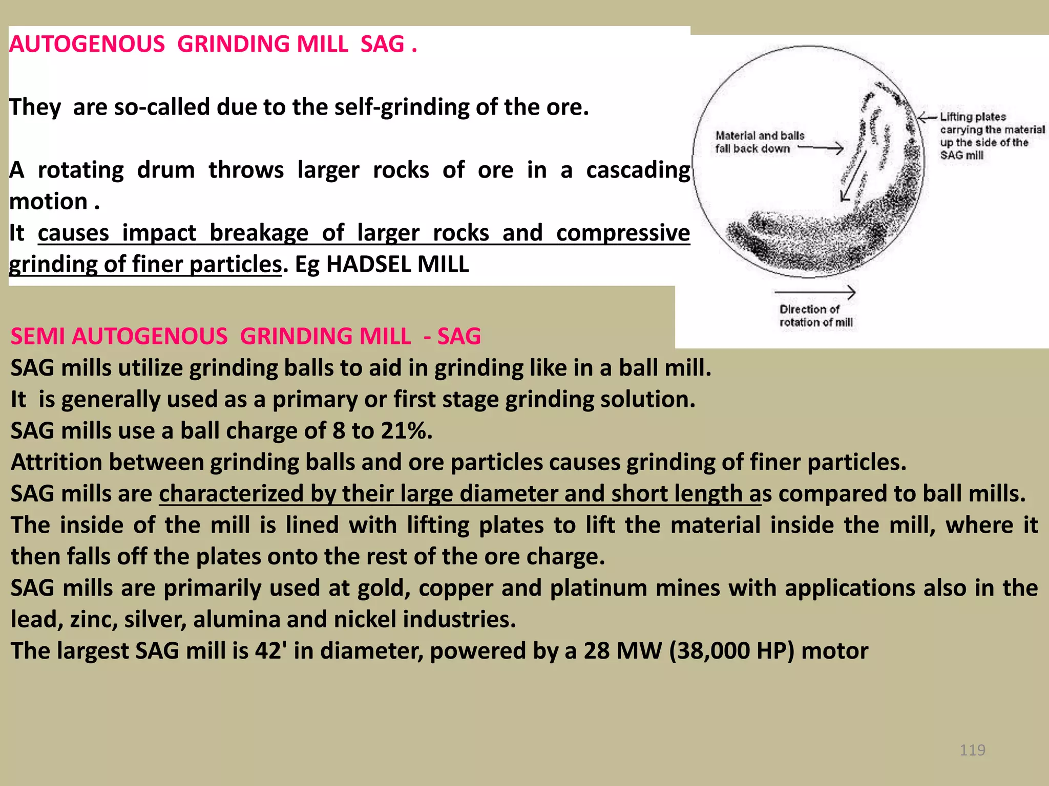 119
SEMI AUTOGENOUS GRINDING MILL - SAG
SAG mills utilize grinding balls to aid in grinding like in a ball mill.
It is generally used as a primary or first stage grinding solution.
SAG mills use a ball charge of 8 to 21%.
Attrition between grinding balls and ore particles causes grinding of finer particles.
SAG mills are characterized by their large diameter and short length as compared to ball mills.
The inside of the mill is lined with lifting plates to lift the material inside the mill, where it
then falls off the plates onto the rest of the ore charge.
SAG mills are primarily used at gold, copper and platinum mines with applications also in the
lead, zinc, silver, alumina and nickel industries.
The largest SAG mill is 42' in diameter, powered by a 28 MW (38,000 HP) motor
AUTOGENOUS GRINDING MILL SAG .
They are so-called due to the self-grinding of the ore.
A rotating drum throws larger rocks of ore in a cascading
motion .
It causes impact breakage of larger rocks and compressive
grinding of finer particles. Eg HADSEL MILL
 
