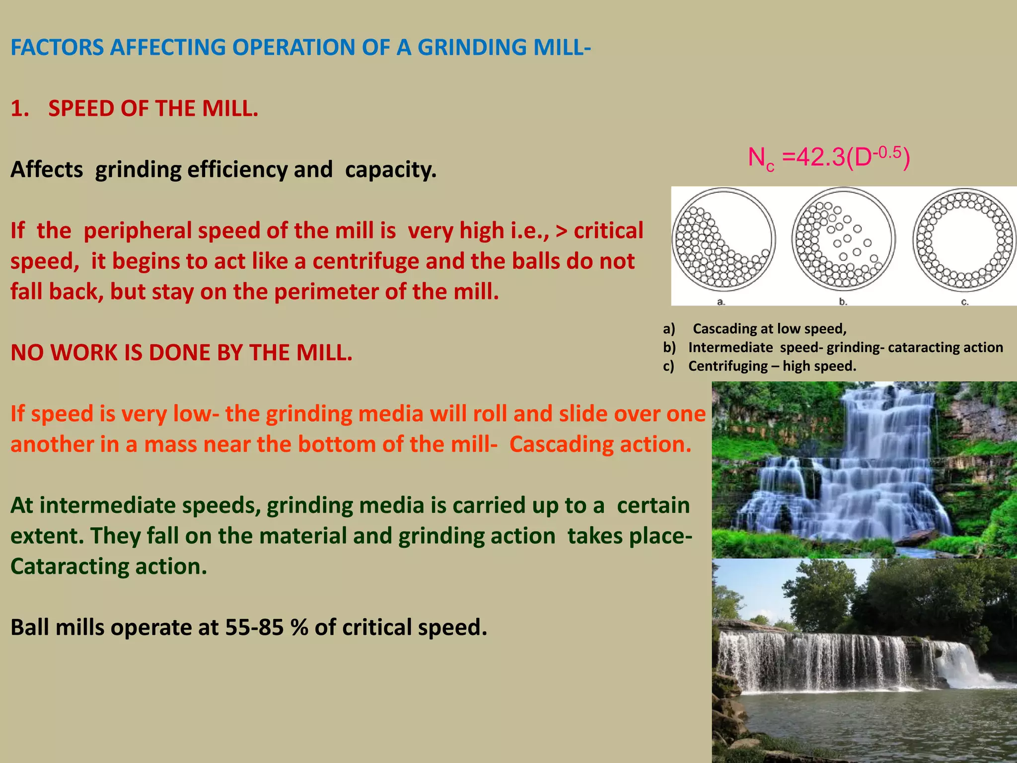 FACTORS AFFECTING OPERATION OF A GRINDING MILL-
1. SPEED OF THE MILL.
Affects grinding efficiency and capacity.
If the peripheral speed of the mill is very high i.e., > critical
speed, it begins to act like a centrifuge and the balls do not
fall back, but stay on the perimeter of the mill.
NO WORK IS DONE BY THE MILL.
If speed is very low- the grinding media will roll and slide over one
another in a mass near the bottom of the mill- Cascading action.
At intermediate speeds, grinding media is carried up to a certain
extent. They fall on the material and grinding action takes place-
Cataracting action.
Ball mills operate at 55-85 % of critical speed.
a) Cascading at low speed,
b) Intermediate speed- grinding- cataracting action
c) Centrifuging – high speed.
123
Nc =42.3(D-0.5)
 