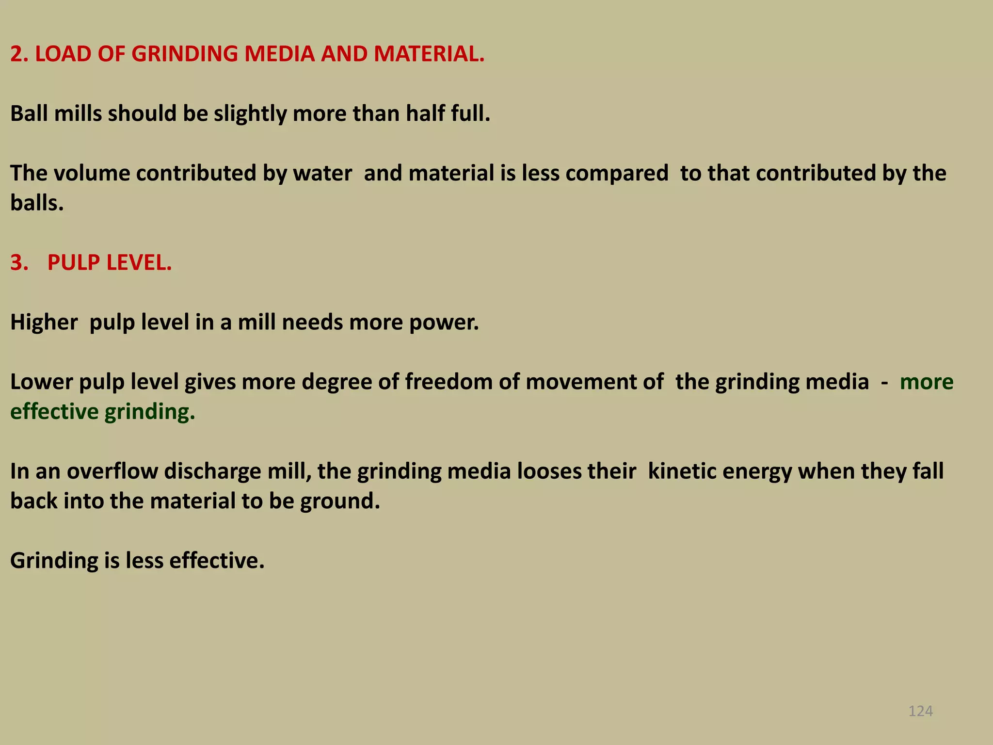 2. LOAD OF GRINDING MEDIA AND MATERIAL.
Ball mills should be slightly more than half full.
The volume contributed by water and material is less compared to that contributed by the
balls.
3. PULP LEVEL.
Higher pulp level in a mill needs more power.
Lower pulp level gives more degree of freedom of movement of the grinding media - more
effective grinding.
In an overflow discharge mill, the grinding media looses their kinetic energy when they fall
back into the material to be ground.
Grinding is less effective.
124
 