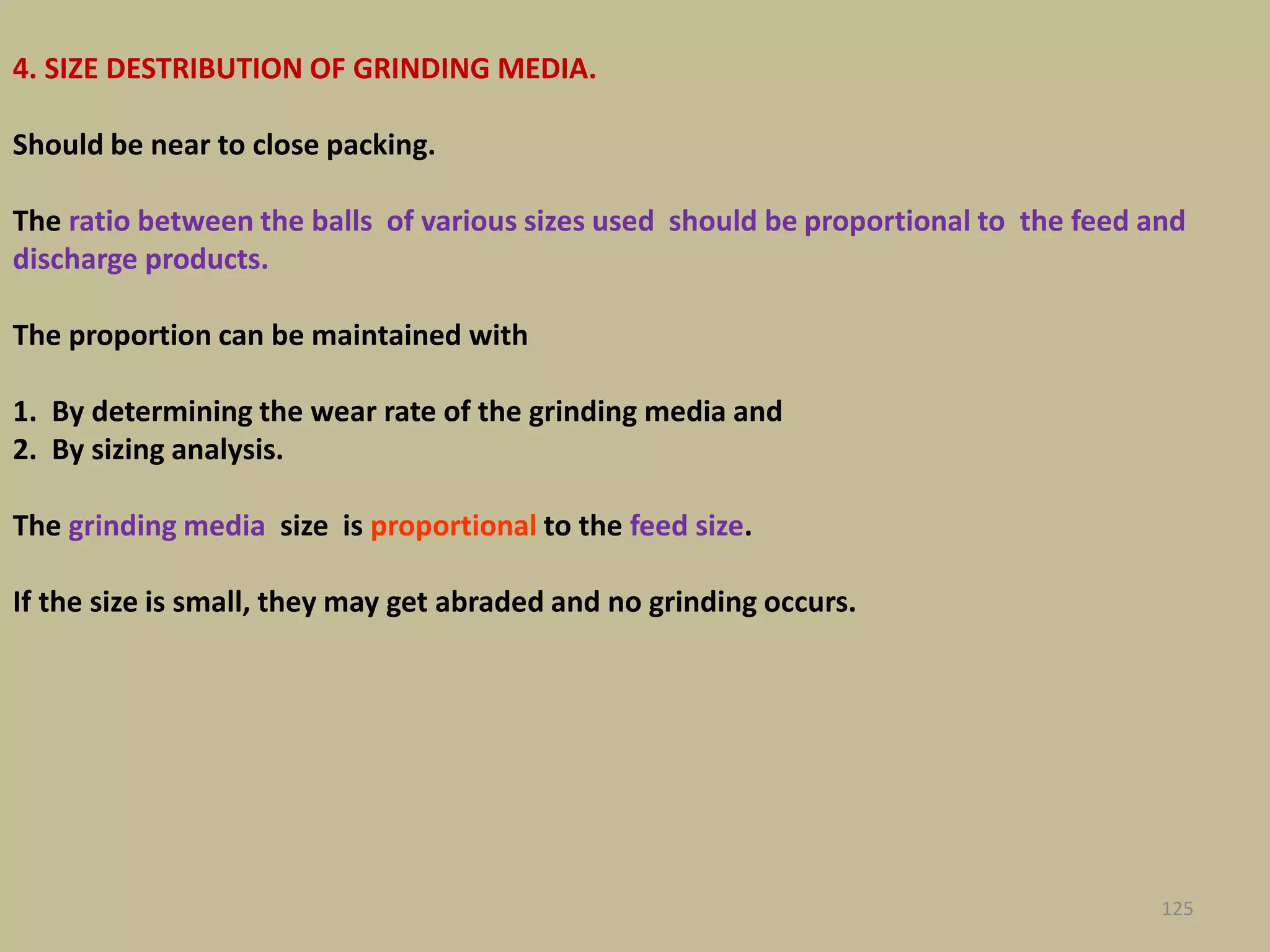 4. SIZE DESTRIBUTION OF GRINDING MEDIA.
Should be near to close packing.
The ratio between the balls of various sizes used should be proportional to the feed and
discharge products.
The proportion can be maintained with
1. By determining the wear rate of the grinding media and
2. By sizing analysis.
The grinding media size is proportional to the feed size.
If the size is small, they may get abraded and no grinding occurs.
125
 