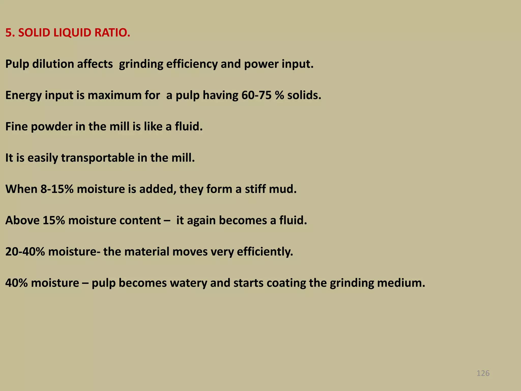 5. SOLID LIQUID RATIO.
Pulp dilution affects grinding efficiency and power input.
Energy input is maximum for a pulp having 60-75 % solids.
Fine powder in the mill is like a fluid.
It is easily transportable in the mill.
When 8-15% moisture is added, they form a stiff mud.
Above 15% moisture content – it again becomes a fluid.
20-40% moisture- the material moves very efficiently.
40% moisture – pulp becomes watery and starts coating the grinding medium.
126
 