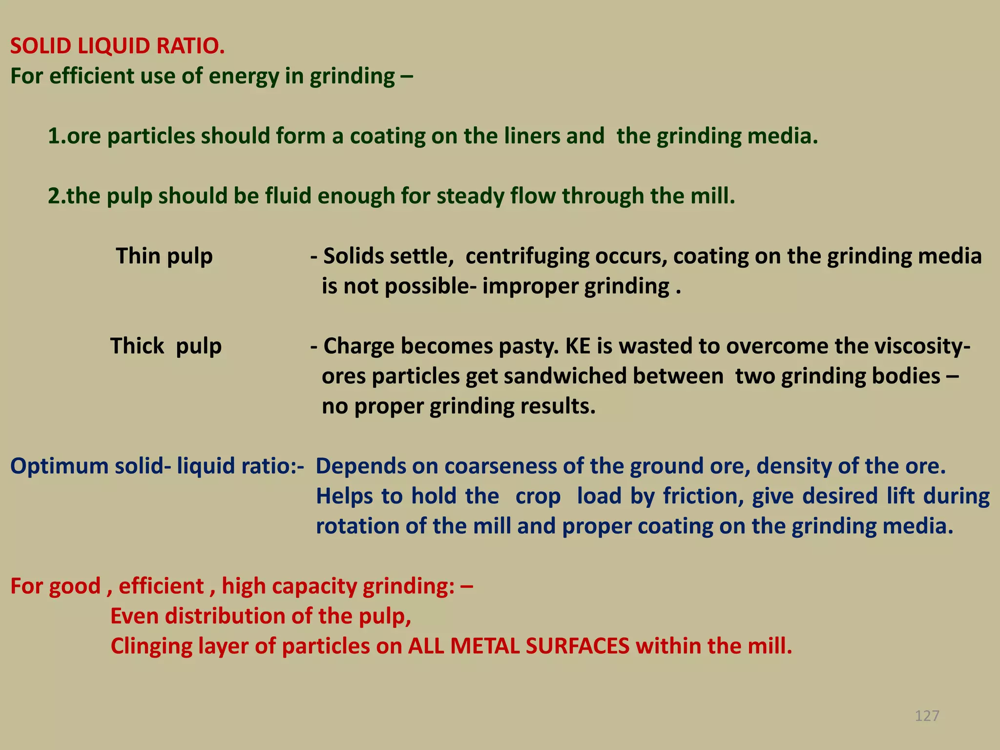 SOLID LIQUID RATIO.
For efficient use of energy in grinding –
1.ore particles should form a coating on the liners and the grinding media.
2.the pulp should be fluid enough for steady flow through the mill.
Thin pulp - Solids settle, centrifuging occurs, coating on the grinding media
is not possible- improper grinding .
Thick pulp - Charge becomes pasty. KE is wasted to overcome the viscosity-
ores particles get sandwiched between two grinding bodies –
no proper grinding results.
Optimum solid- liquid ratio:- Depends on coarseness of the ground ore, density of the ore.
Helps to hold the crop load by friction, give desired lift during
rotation of the mill and proper coating on the grinding media.
For good , efficient , high capacity grinding: –
Even distribution of the pulp,
Clinging layer of particles on ALL METAL SURFACES within the mill.
127
 