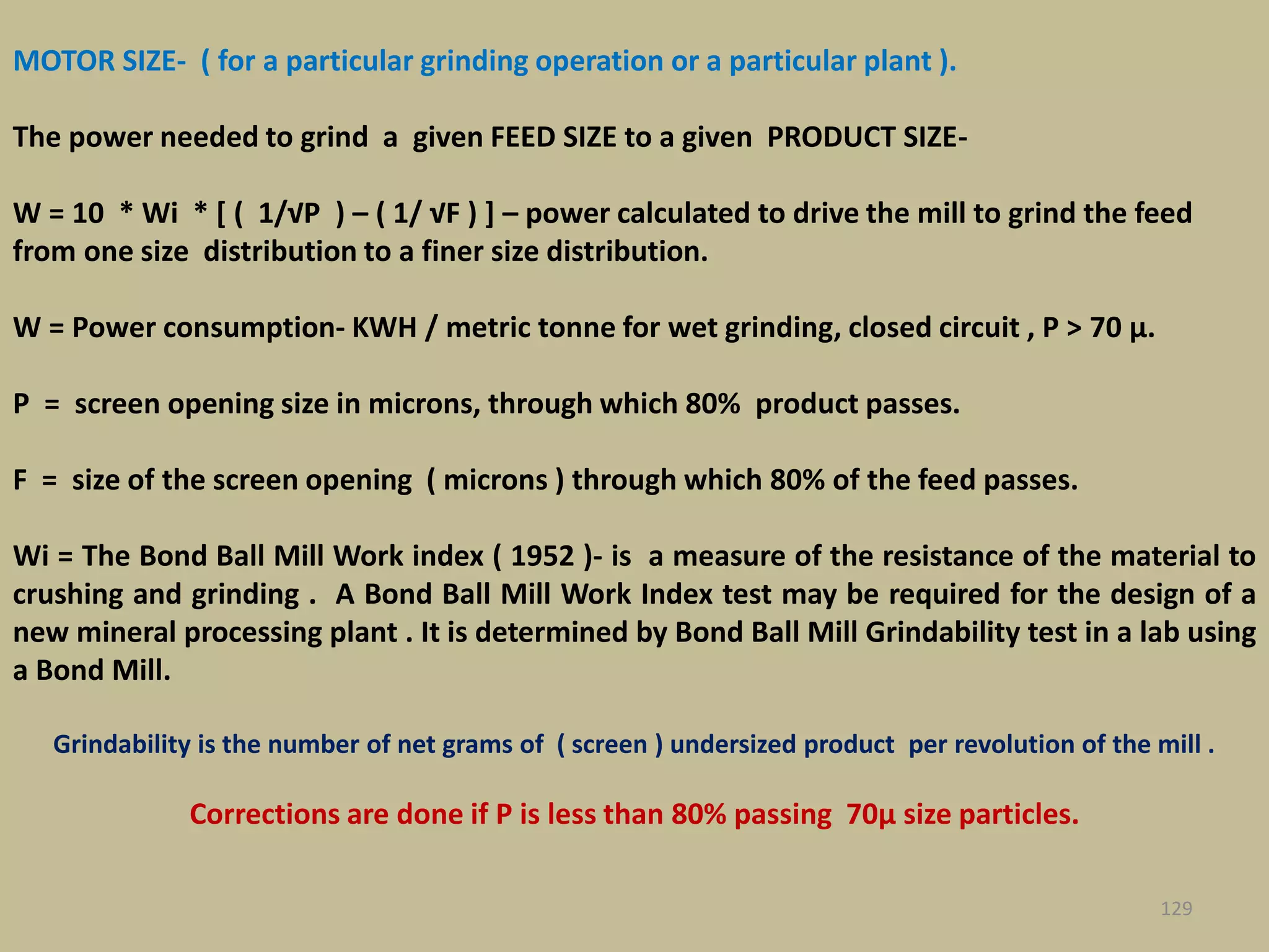 MOTOR SIZE- ( for a particular grinding operation or a particular plant ).
The power needed to grind a given FEED SIZE to a given PRODUCT SIZE-
W = 10 * Wi * [ ( 1/√P ) – ( 1/ √F ) ] – power calculated to drive the mill to grind the feed
from one size distribution to a finer size distribution.
W = Power consumption- KWH / metric tonne for wet grinding, closed circuit , P > 70 μ.
P = screen opening size in microns, through which 80% product passes.
F = size of the screen opening ( microns ) through which 80% of the feed passes.
Wi = The Bond Ball Mill Work index ( 1952 )- is a measure of the resistance of the material to
crushing and grinding . A Bond Ball Mill Work Index test may be required for the design of a
new mineral processing plant . It is determined by Bond Ball Mill Grindability test in a lab using
a Bond Mill.
Grindability is the number of net grams of ( screen ) undersized product per revolution of the mill .
Corrections are done if P is less than 80% passing 70μ size particles.
129
 