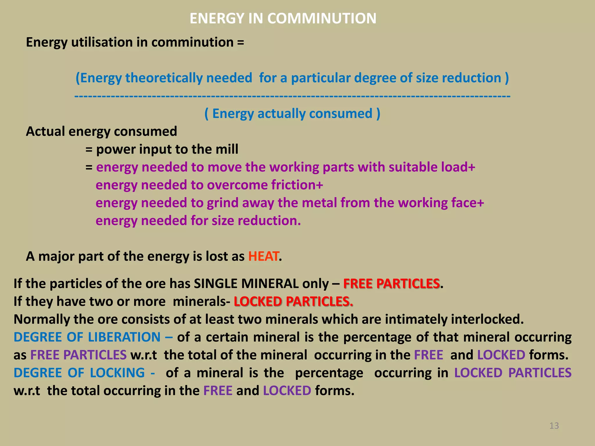 13
Energy utilisation in comminution =
(Energy theoretically needed for a particular degree of size reduction )
------------------------------------------------------------------------------------------------
( Energy actually consumed )
Actual energy consumed
= power input to the mill
= energy needed to move the working parts with suitable load+
energy needed to overcome friction+
energy needed to grind away the metal from the working face+
energy needed for size reduction.
A major part of the energy is lost as HEAT.
ENERGY IN COMMINUTION
If the particles of the ore has SINGLE MINERAL only – FREE PARTICLES.
If they have two or more minerals- LOCKED PARTICLES.
Normally the ore consists of at least two minerals which are intimately interlocked.
DEGREE OF LIBERATION – of a certain mineral is the percentage of that mineral occurring
as FREE PARTICLES w.r.t the total of the mineral occurring in the FREE and LOCKED forms.
DEGREE OF LOCKING - of a mineral is the percentage occurring in LOCKED PARTICLES
w.r.t the total occurring in the FREE and LOCKED forms.
 