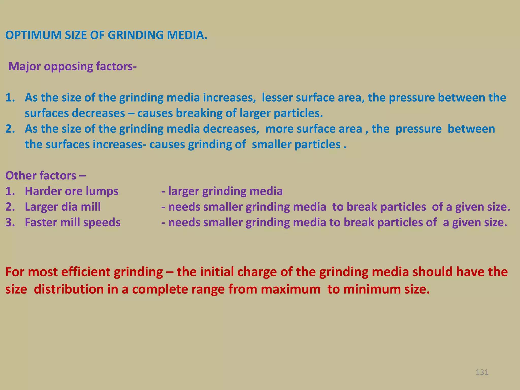 OPTIMUM SIZE OF GRINDING MEDIA.
Major opposing factors-
1. As the size of the grinding media increases, lesser surface area, the pressure between the
surfaces decreases – causes breaking of larger particles.
2. As the size of the grinding media decreases, more surface area , the pressure between
the surfaces increases- causes grinding of smaller particles .
Other factors –
1. Harder ore lumps - larger grinding media
2. Larger dia mill - needs smaller grinding media to break particles of a given size.
3. Faster mill speeds - needs smaller grinding media to break particles of a given size.
For most efficient grinding – the initial charge of the grinding media should have the
size distribution in a complete range from maximum to minimum size.
131
 