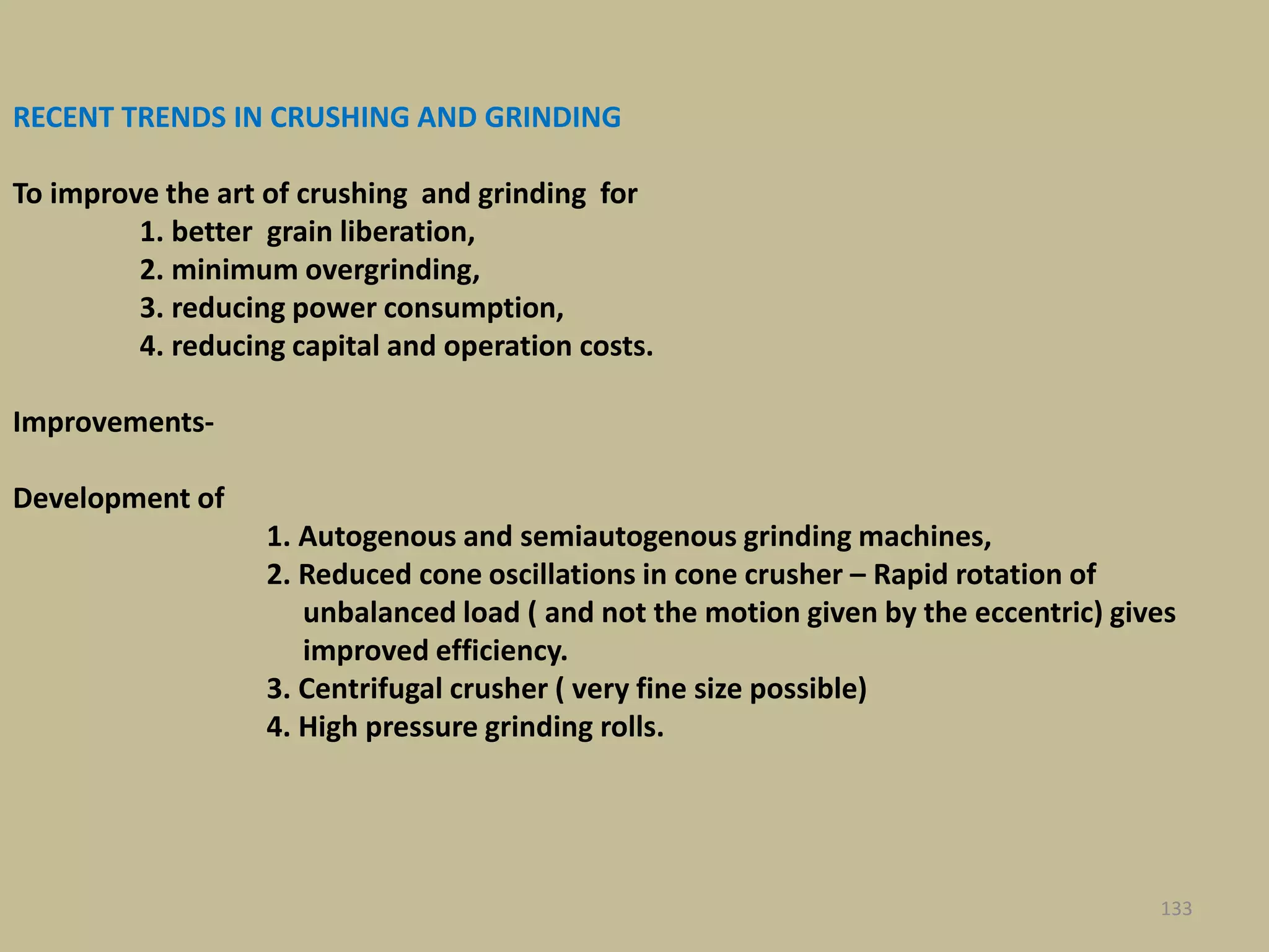 RECENT TRENDS IN CRUSHING AND GRINDING
To improve the art of crushing and grinding for
1. better grain liberation,
2. minimum overgrinding,
3. reducing power consumption,
4. reducing capital and operation costs.
Improvements-
Development of
1. Autogenous and semiautogenous grinding machines,
2. Reduced cone oscillations in cone crusher – Rapid rotation of
unbalanced load ( and not the motion given by the eccentric) gives
improved efficiency.
3. Centrifugal crusher ( very fine size possible)
4. High pressure grinding rolls.
133
 