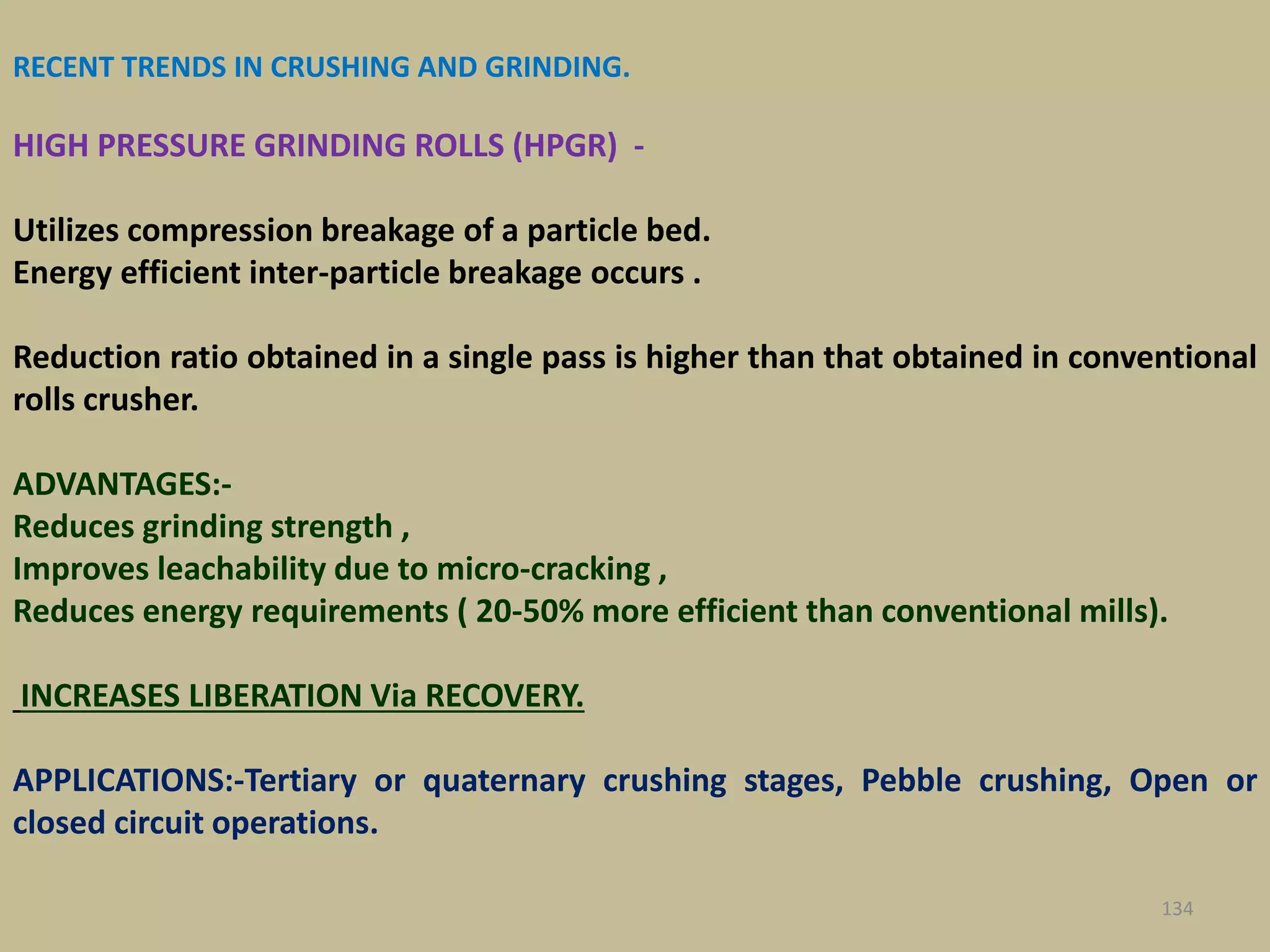 RECENT TRENDS IN CRUSHING AND GRINDING.
HIGH PRESSURE GRINDING ROLLS (HPGR) -
Utilizes compression breakage of a particle bed.
Energy efficient inter-particle breakage occurs .
Reduction ratio obtained in a single pass is higher than that obtained in conventional
rolls crusher.
ADVANTAGES:-
Reduces grinding strength ,
Improves leachability due to micro-cracking ,
Reduces energy requirements ( 20-50% more efficient than conventional mills).
INCREASES LIBERATION Via RECOVERY.
APPLICATIONS:-Tertiary or quaternary crushing stages, Pebble crushing, Open or
closed circuit operations.
134
 