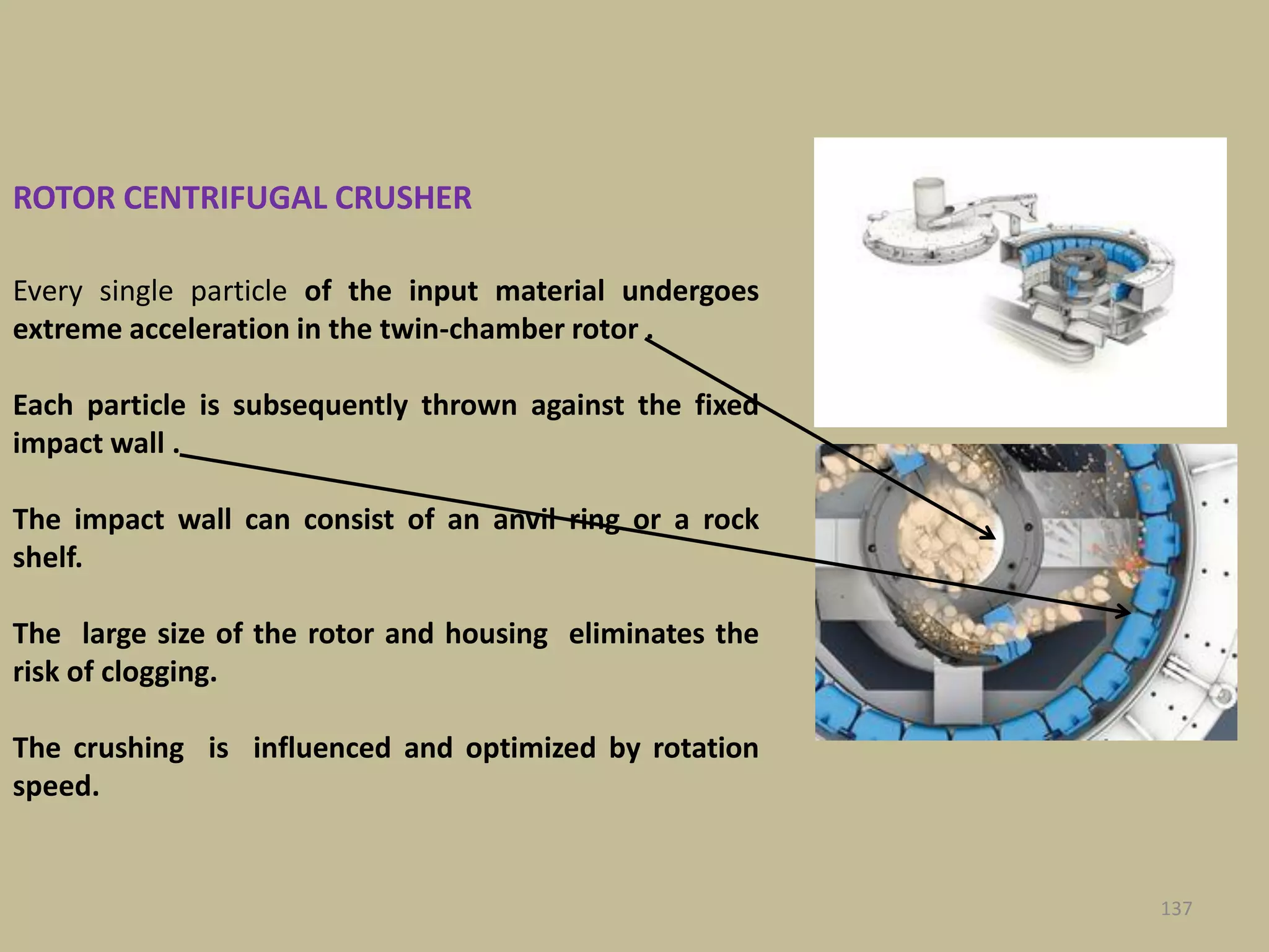 Every single particle of the input material undergoes
extreme acceleration in the twin-chamber rotor .
Each particle is subsequently thrown against the fixed
impact wall .
The impact wall can consist of an anvil ring or a rock
shelf.
The large size of the rotor and housing eliminates the
risk of clogging.
The crushing is influenced and optimized by rotation
speed.
ROTOR CENTRIFUGAL CRUSHER
137
 