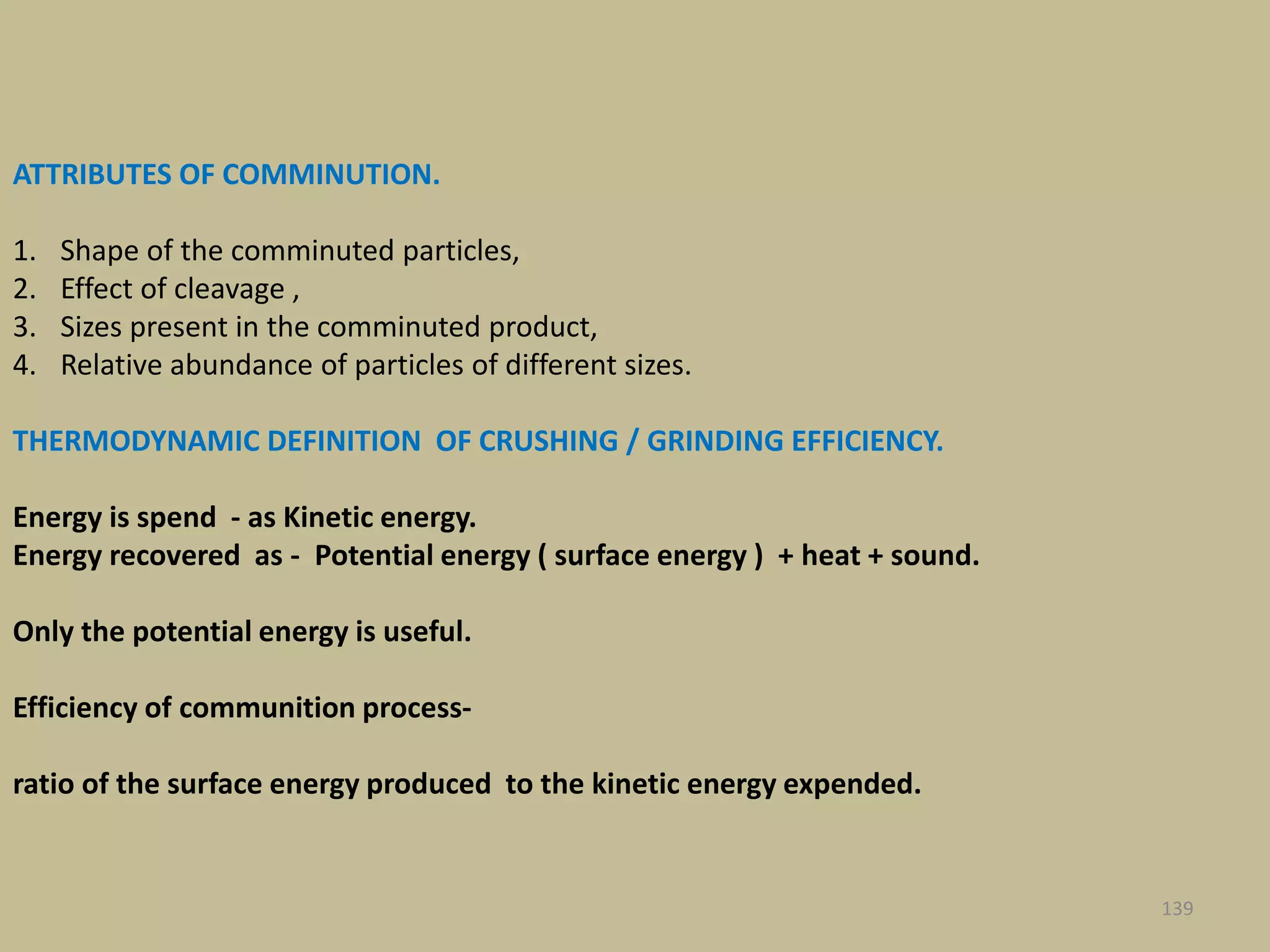 ATTRIBUTES OF COMMINUTION.
1. Shape of the comminuted particles,
2. Effect of cleavage ,
3. Sizes present in the comminuted product,
4. Relative abundance of particles of different sizes.
THERMODYNAMIC DEFINITION OF CRUSHING / GRINDING EFFICIENCY.
Energy is spend - as Kinetic energy.
Energy recovered as - Potential energy ( surface energy ) + heat + sound.
Only the potential energy is useful.
Efficiency of communition process-
ratio of the surface energy produced to the kinetic energy expended.
139
 