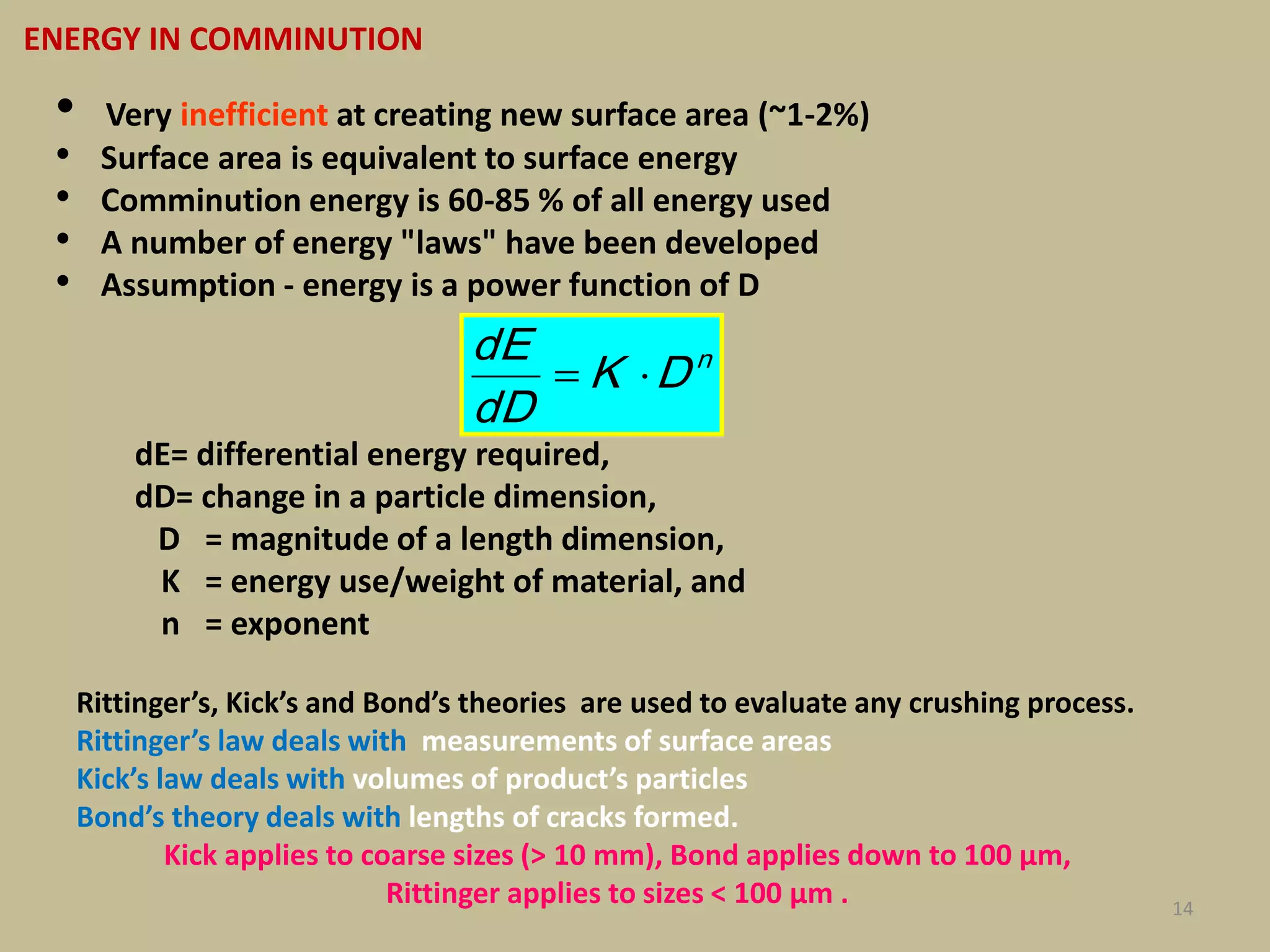 14
• Very inefficient at creating new surface area (~1-2%)
• Surface area is equivalent to surface energy
• Comminution energy is 60-85 % of all energy used
• A number of energy "laws" have been developed
• Assumption - energy is a power function of D
dE= differential energy required,
dD= change in a particle dimension,
D = magnitude of a length dimension,
K = energy use/weight of material, and
n = exponent
ENERGY IN COMMINUTION
n
DK
dD
dE

Rittinger’s, Kick’s and Bond’s theories are used to evaluate any crushing process.
Rittinger’s law deals with measurements of surface areas
Kick’s law deals with volumes of product’s particles
Bond’s theory deals with lengths of cracks formed.
Kick applies to coarse sizes (> 10 mm), Bond applies down to 100 µm,
Rittinger applies to sizes < 100 µm .
 
