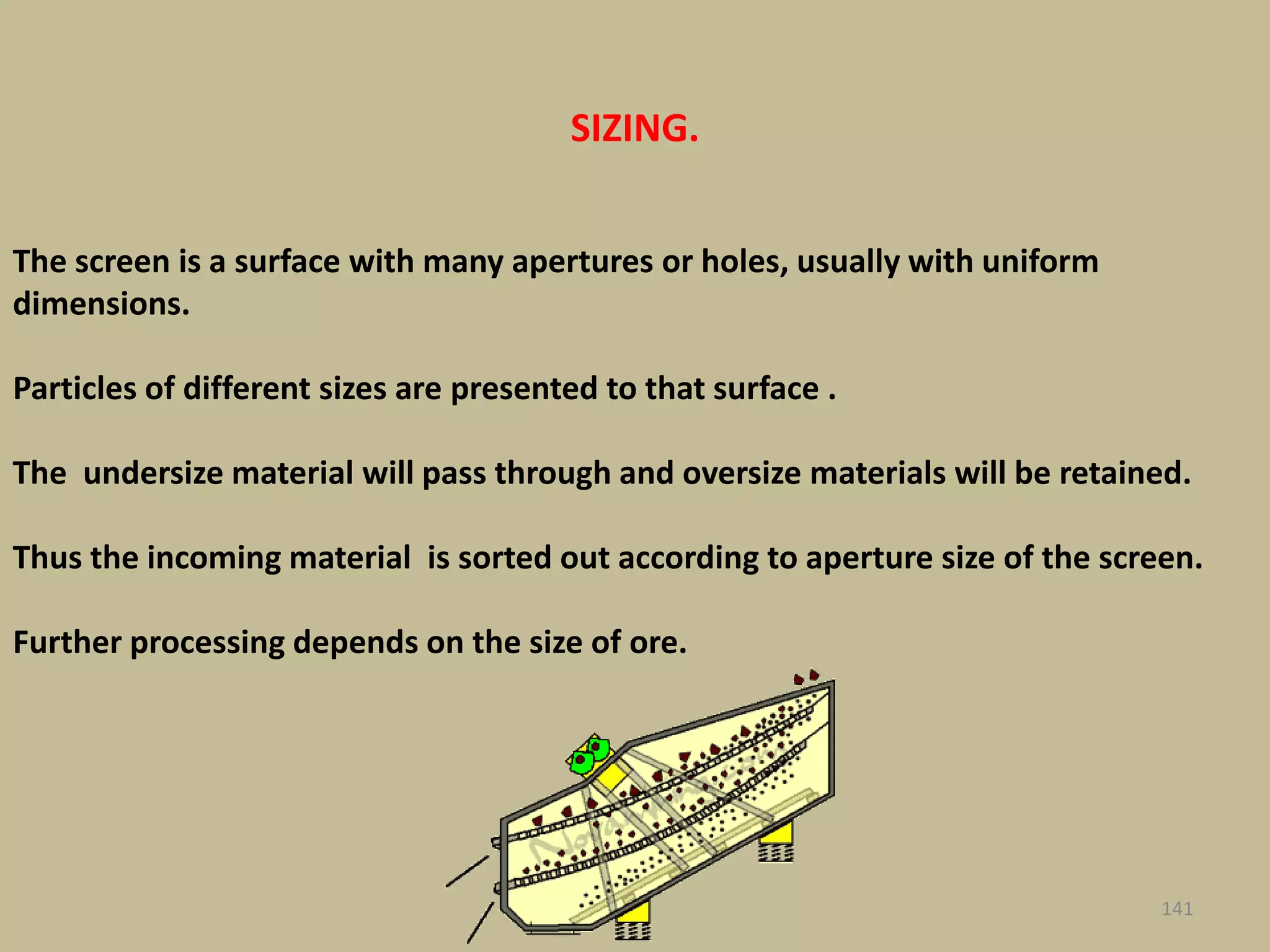 141
The screen is a surface with many apertures or holes, usually with uniform
dimensions.
Particles of different sizes are presented to that surface .
The undersize material will pass through and oversize materials will be retained.
Thus the incoming material is sorted out according to aperture size of the screen.
Further processing depends on the size of ore.
SIZING.
 