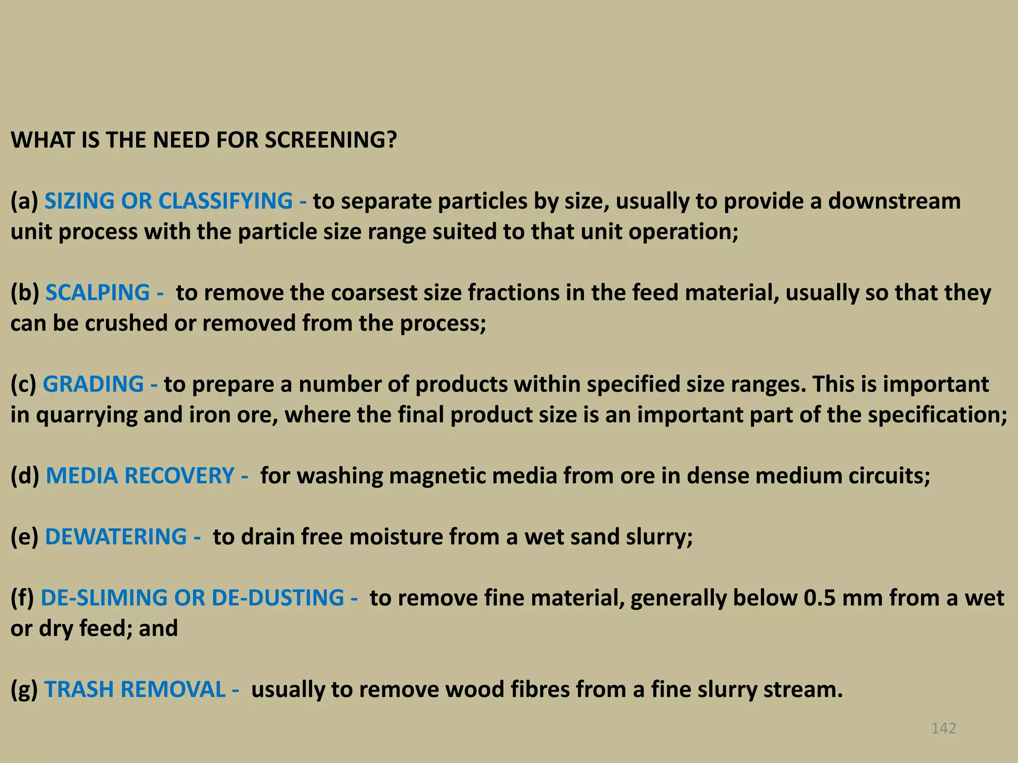 142
WHAT IS THE NEED FOR SCREENING?
(a) SIZING OR CLASSIFYING - to separate particles by size, usually to provide a downstream
unit process with the particle size range suited to that unit operation;
(b) SCALPING - to remove the coarsest size fractions in the feed material, usually so that they
can be crushed or removed from the process;
(c) GRADING - to prepare a number of products within specified size ranges. This is important
in quarrying and iron ore, where the final product size is an important part of the specification;
(d) MEDIA RECOVERY - for washing magnetic media from ore in dense medium circuits;
(e) DEWATERING - to drain free moisture from a wet sand slurry;
(f) DE-SLIMING OR DE-DUSTING - to remove fine material, generally below 0.5 mm from a wet
or dry feed; and
(g) TRASH REMOVAL - usually to remove wood fibres from a fine slurry stream.
 