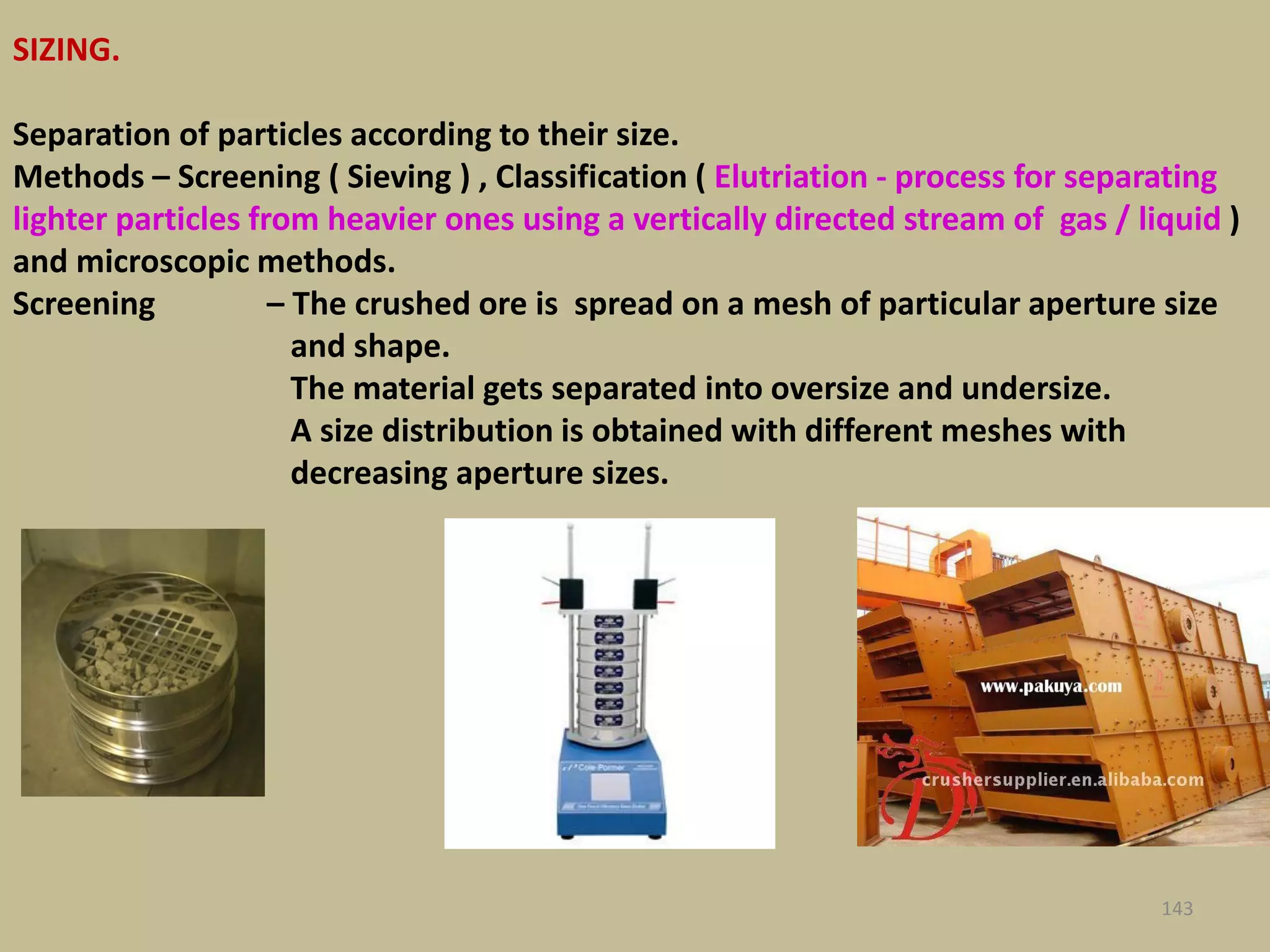 SIZING.
Separation of particles according to their size.
Methods – Screening ( Sieving ) , Classification ( Elutriation - process for separating
lighter particles from heavier ones using a vertically directed stream of gas / liquid )
and microscopic methods.
Screening – The crushed ore is spread on a mesh of particular aperture size
and shape.
The material gets separated into oversize and undersize.
A size distribution is obtained with different meshes with
decreasing aperture sizes.
143
 