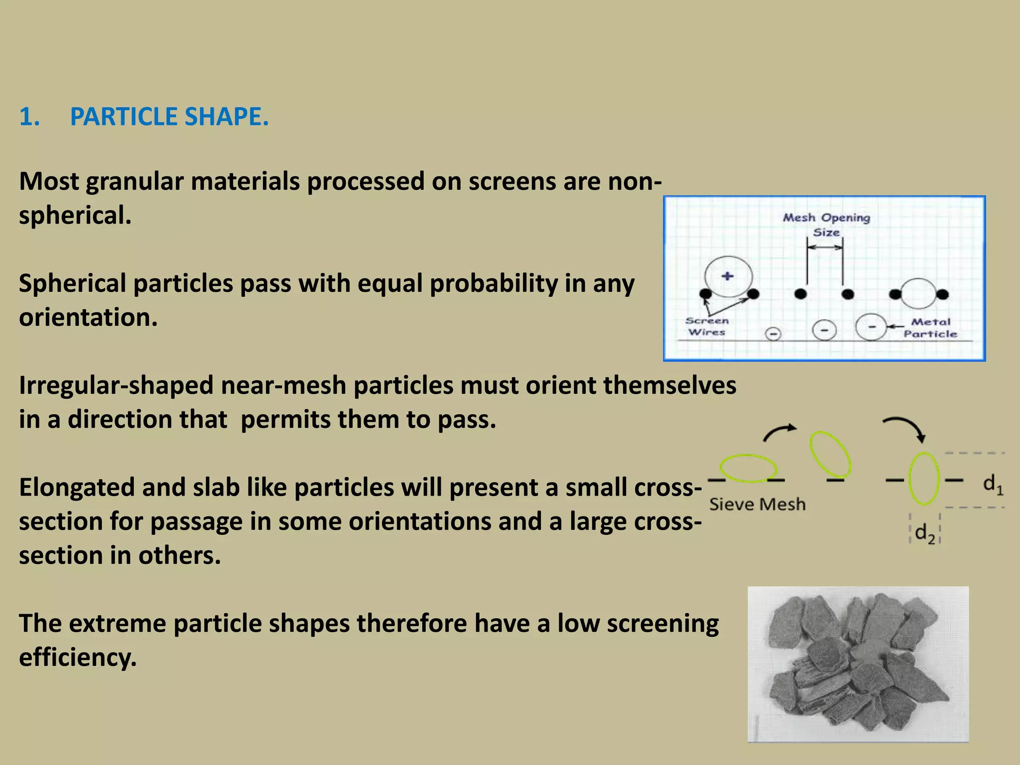 146
1. PARTICLE SHAPE.
Most granular materials processed on screens are non-
spherical.
Spherical particles pass with equal probability in any
orientation.
Irregular-shaped near-mesh particles must orient themselves
in a direction that permits them to pass.
Elongated and slab like particles will present a small cross-
section for passage in some orientations and a large cross-
section in others.
The extreme particle shapes therefore have a low screening
efficiency.
 