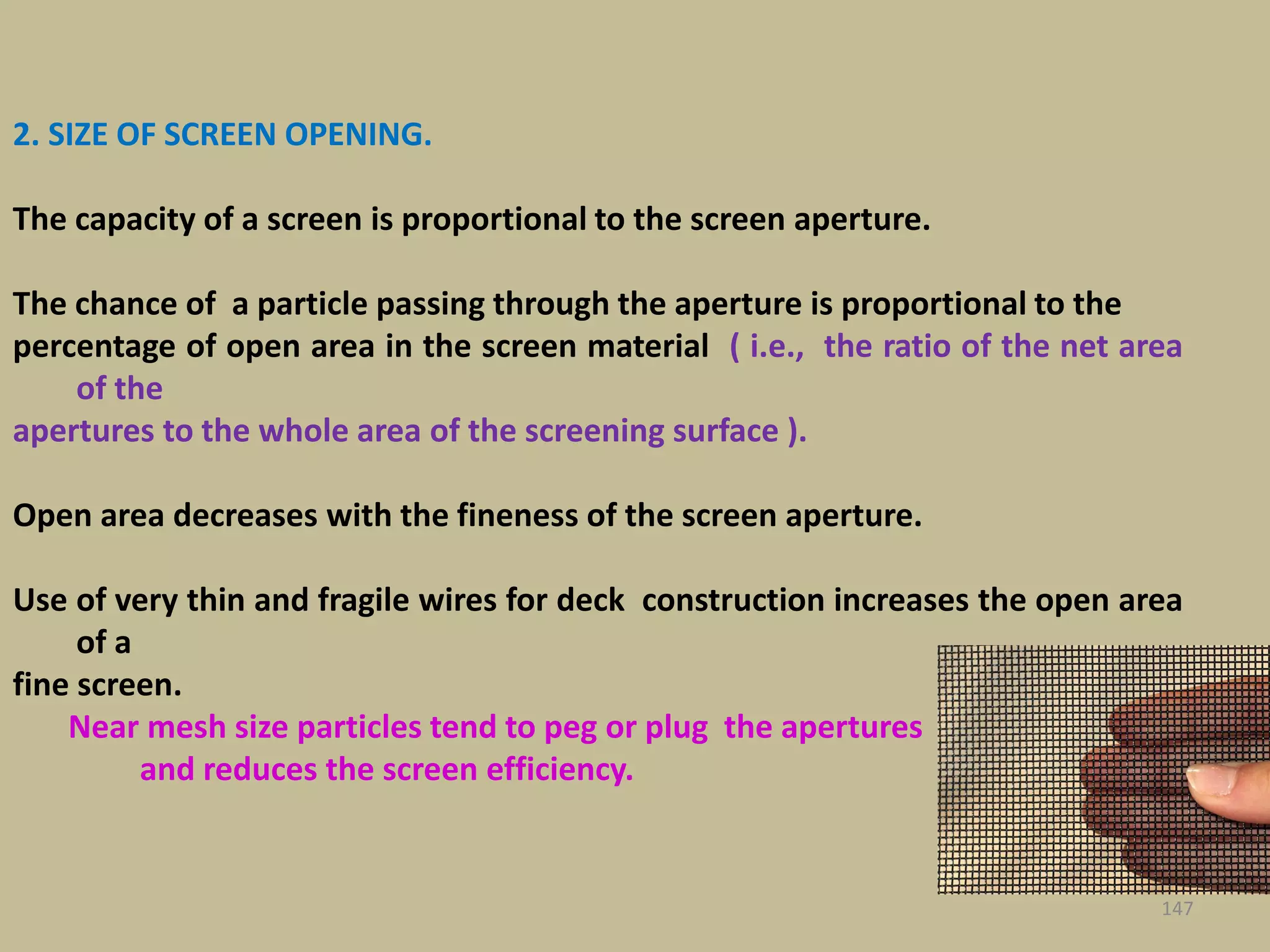147
2. SIZE OF SCREEN OPENING.
The capacity of a screen is proportional to the screen aperture.
The chance of a particle passing through the aperture is proportional to the
percentage of open area in the screen material ( i.e., the ratio of the net area
of the
apertures to the whole area of the screening surface ).
Open area decreases with the fineness of the screen aperture.
Use of very thin and fragile wires for deck construction increases the open area
of a
fine screen.
Near mesh size particles tend to peg or plug the apertures
and reduces the screen efficiency.
 