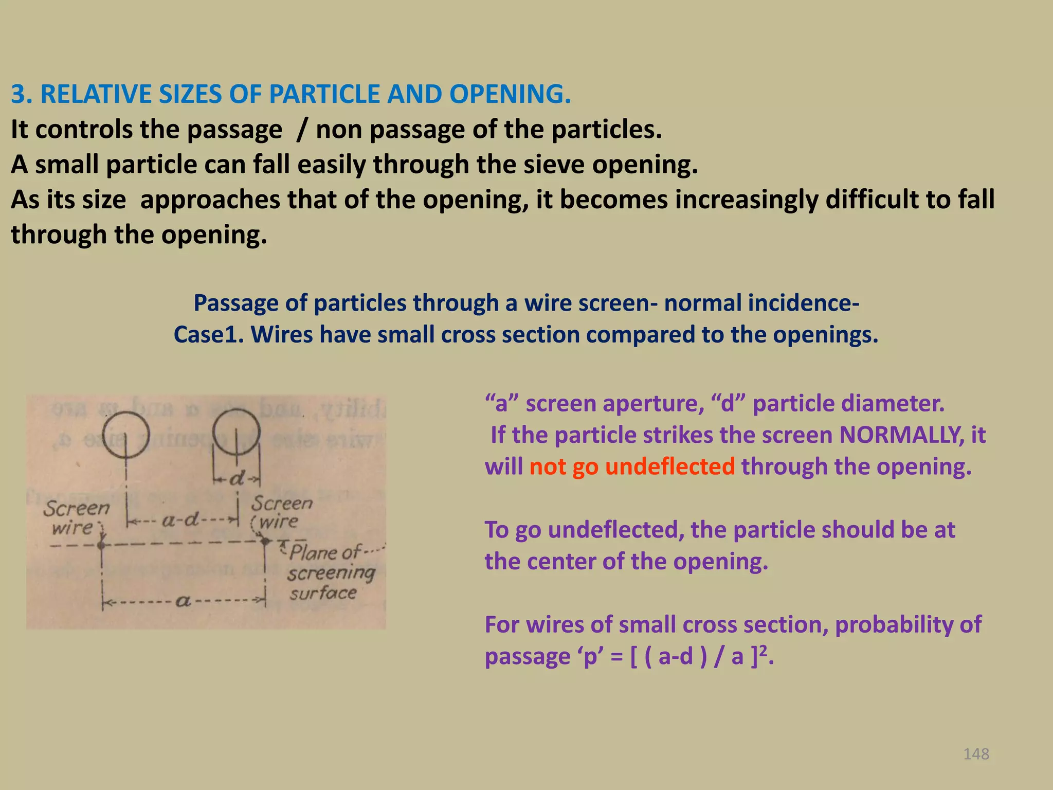 3. RELATIVE SIZES OF PARTICLE AND OPENING.
It controls the passage / non passage of the particles.
A small particle can fall easily through the sieve opening.
As its size approaches that of the opening, it becomes increasingly difficult to fall
through the opening.
“a” screen aperture, “d” particle diameter.
If the particle strikes the screen NORMALLY, it
will not go undeflected through the opening.
To go undeflected, the particle should be at
the center of the opening.
For wires of small cross section, probability of
passage ‘p’ = [ ( a-d ) / a ]2.
148
Passage of particles through a wire screen- normal incidence-
Case1. Wires have small cross section compared to the openings.
 