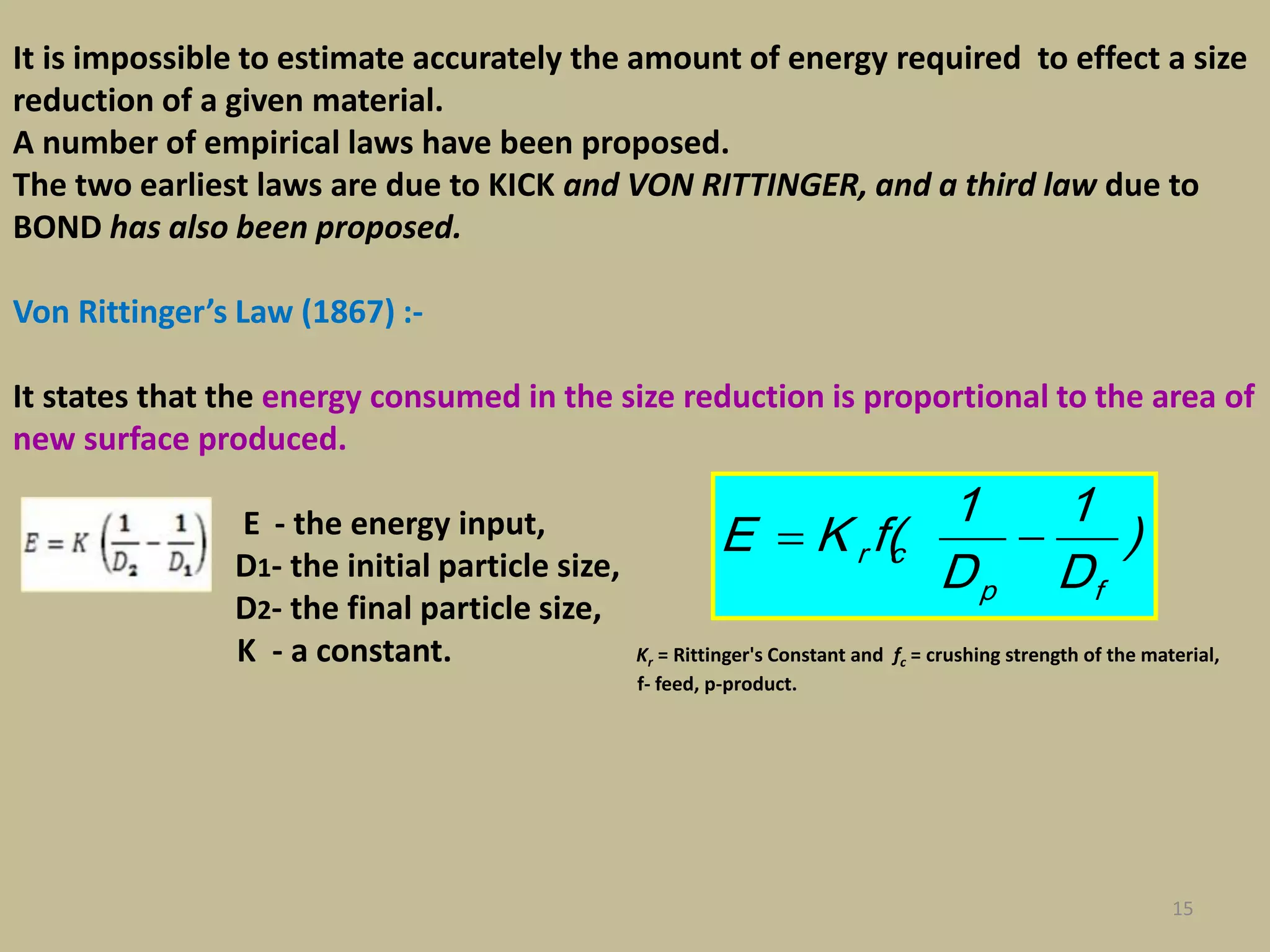 15
It is impossible to estimate accurately the amount of energy required to effect a size
reduction of a given material.
A number of empirical laws have been proposed.
The two earliest laws are due to KICK and VON RITTINGER, and a third law due to
BOND has also been proposed.
Von Rittinger’s Law (1867) :-
It states that the energy consumed in the size reduction is proportional to the area of
new surface produced.
E - the energy input,
D1- the initial particle size,
D2- the final particle size,
K - a constant. Kr = Rittinger's Constant and fc = crushing strength of the material,
f- feed, p-product.
)
D
1
D
1
(fKE
fp
cr 
 