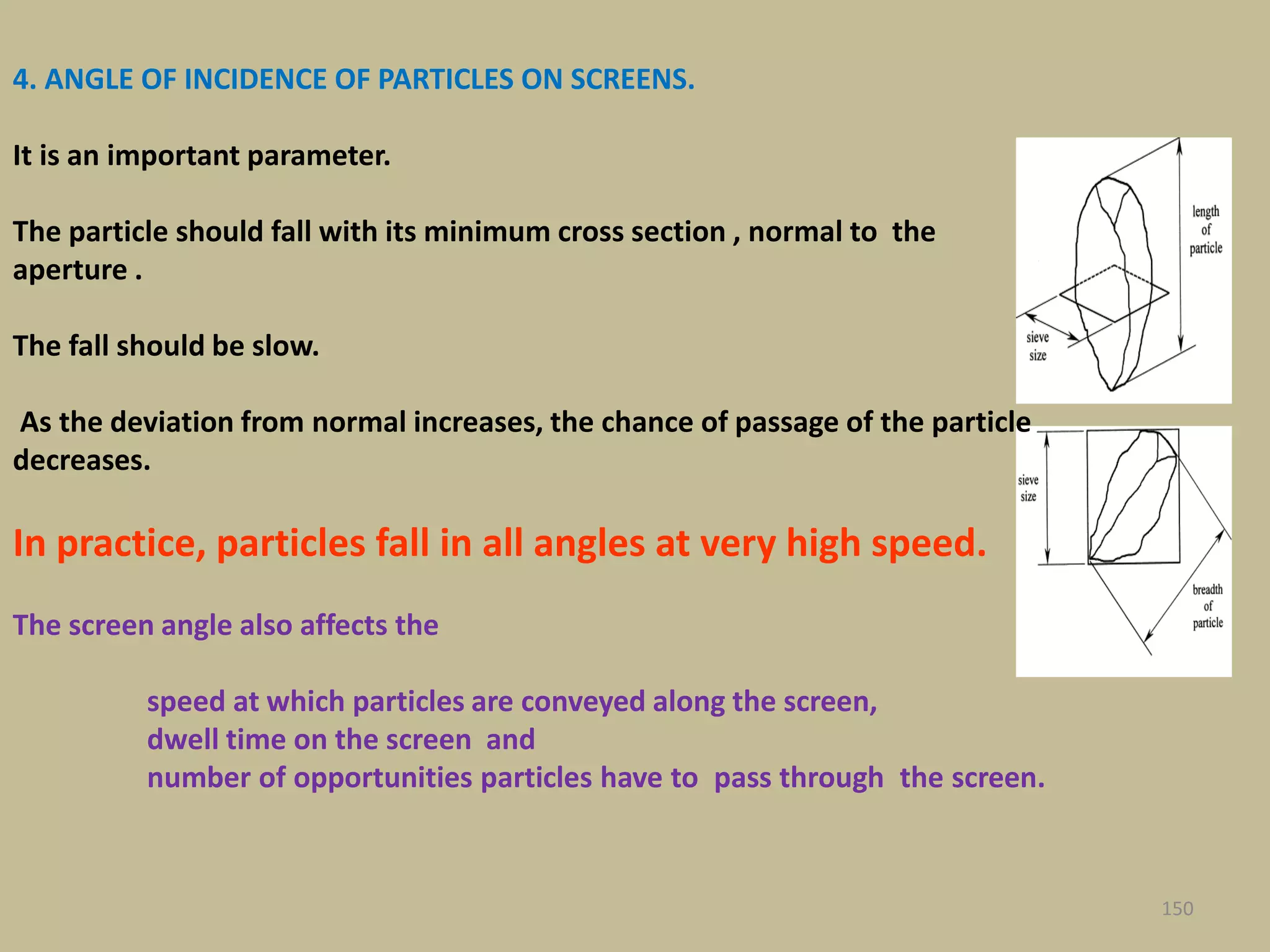 150
4. ANGLE OF INCIDENCE OF PARTICLES ON SCREENS.
It is an important parameter.
The particle should fall with its minimum cross section , normal to the
aperture .
The fall should be slow.
As the deviation from normal increases, the chance of passage of the particle
decreases.
In practice, particles fall in all angles at very high speed.
The screen angle also affects the
speed at which particles are conveyed along the screen,
dwell time on the screen and
number of opportunities particles have to pass through the screen.
 