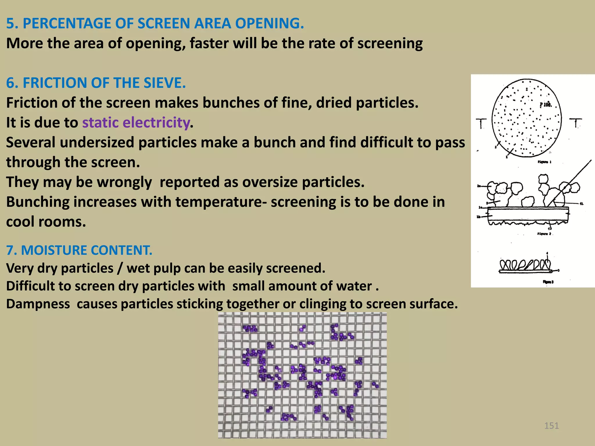 7. MOISTURE CONTENT.
Very dry particles / wet pulp can be easily screened.
Difficult to screen dry particles with small amount of water .
Dampness causes particles sticking together or clinging to screen surface.
151
5. PERCENTAGE OF SCREEN AREA OPENING.
More the area of opening, faster will be the rate of screening
6. FRICTION OF THE SIEVE.
Friction of the screen makes bunches of fine, dried particles.
It is due to static electricity.
Several undersized particles make a bunch and find difficult to pass
through the screen.
They may be wrongly reported as oversize particles.
Bunching increases with temperature- screening is to be done in
cool rooms.
 