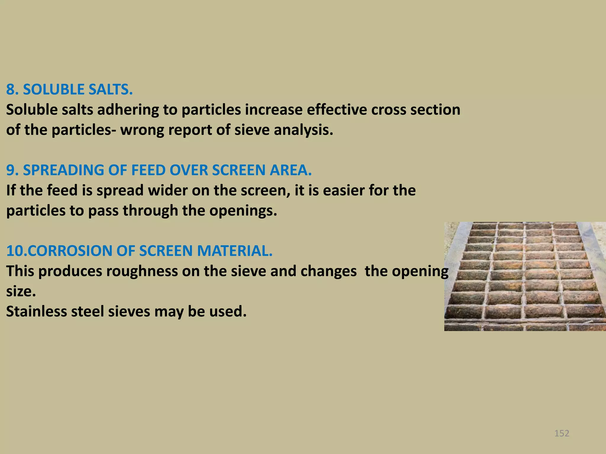 8. SOLUBLE SALTS.
Soluble salts adhering to particles increase effective cross section
of the particles- wrong report of sieve analysis.
9. SPREADING OF FEED OVER SCREEN AREA.
If the feed is spread wider on the screen, it is easier for the
particles to pass through the openings.
10.CORROSION OF SCREEN MATERIAL.
This produces roughness on the sieve and changes the opening
size.
Stainless steel sieves may be used.
152
 