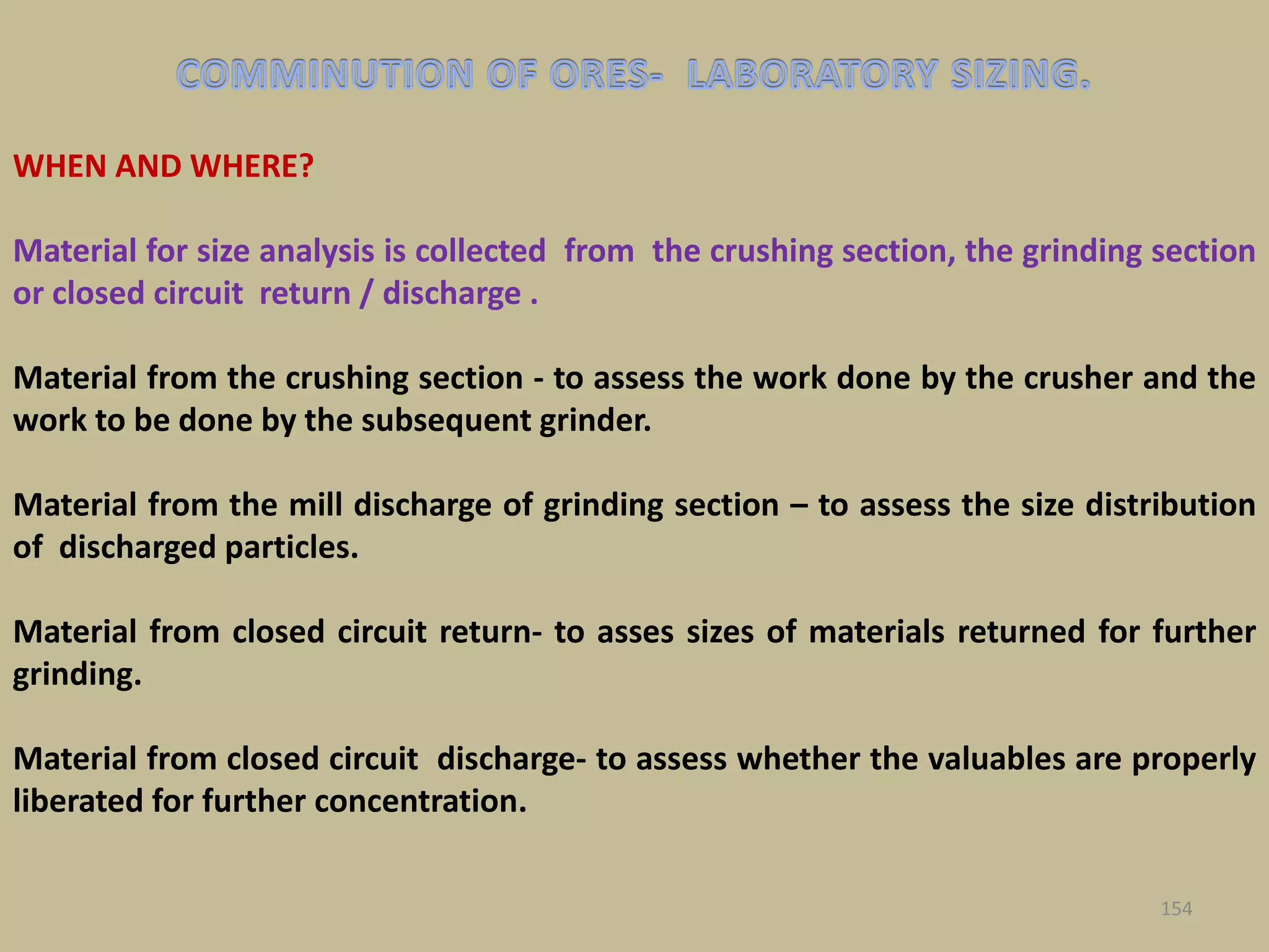 WHEN AND WHERE?
Material for size analysis is collected from the crushing section, the grinding section
or closed circuit return / discharge .
Material from the crushing section - to assess the work done by the crusher and the
work to be done by the subsequent grinder.
Material from the mill discharge of grinding section – to assess the size distribution
of discharged particles.
Material from closed circuit return- to asses sizes of materials returned for further
grinding.
Material from closed circuit discharge- to assess whether the valuables are properly
liberated for further concentration.
154
 