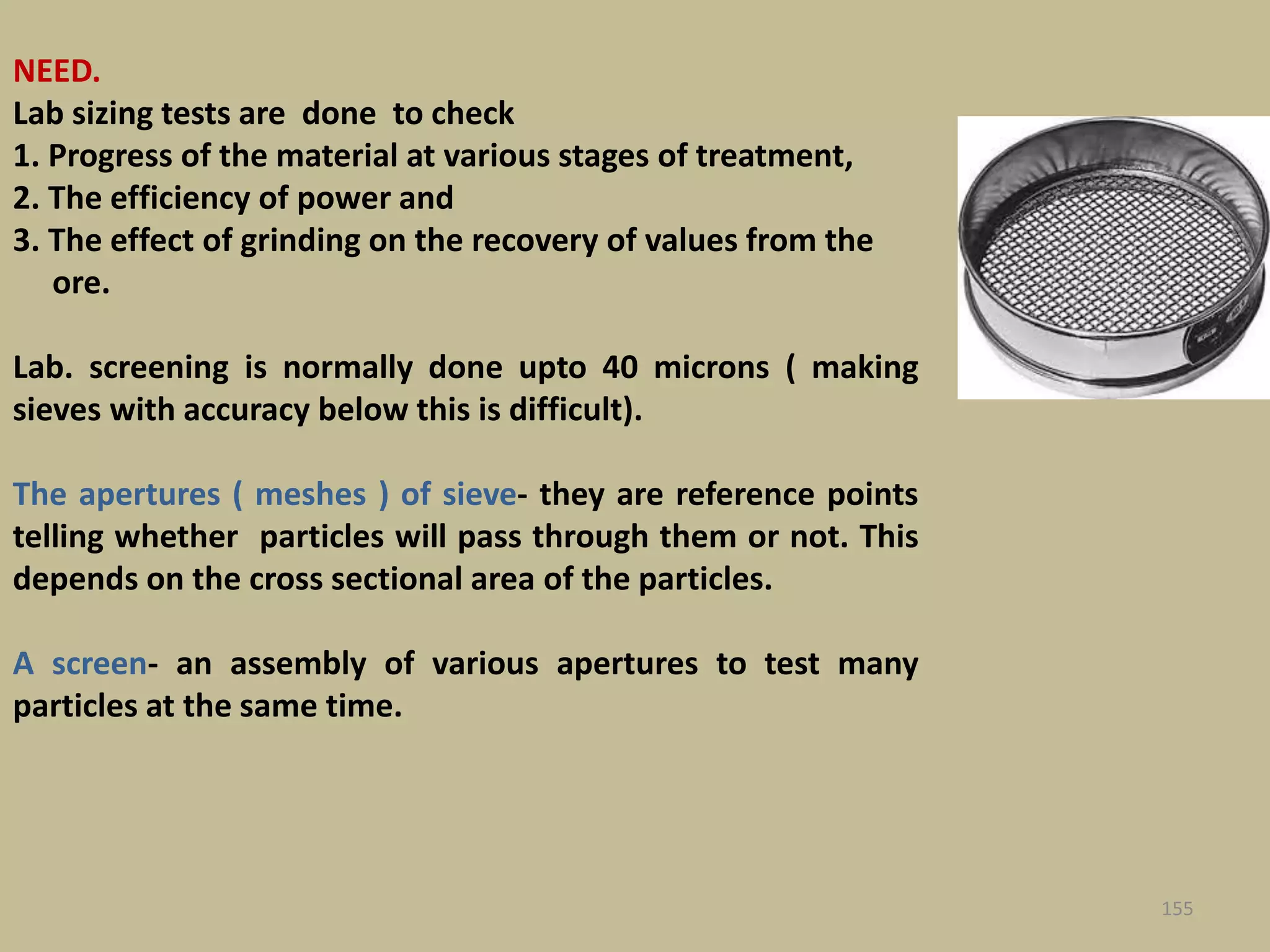 NEED.
Lab sizing tests are done to check
1. Progress of the material at various stages of treatment,
2. The efficiency of power and
3. The effect of grinding on the recovery of values from the
ore.
Lab. screening is normally done upto 40 microns ( making
sieves with accuracy below this is difficult).
The apertures ( meshes ) of sieve- they are reference points
telling whether particles will pass through them or not. This
depends on the cross sectional area of the particles.
A screen- an assembly of various apertures to test many
particles at the same time.
155
 