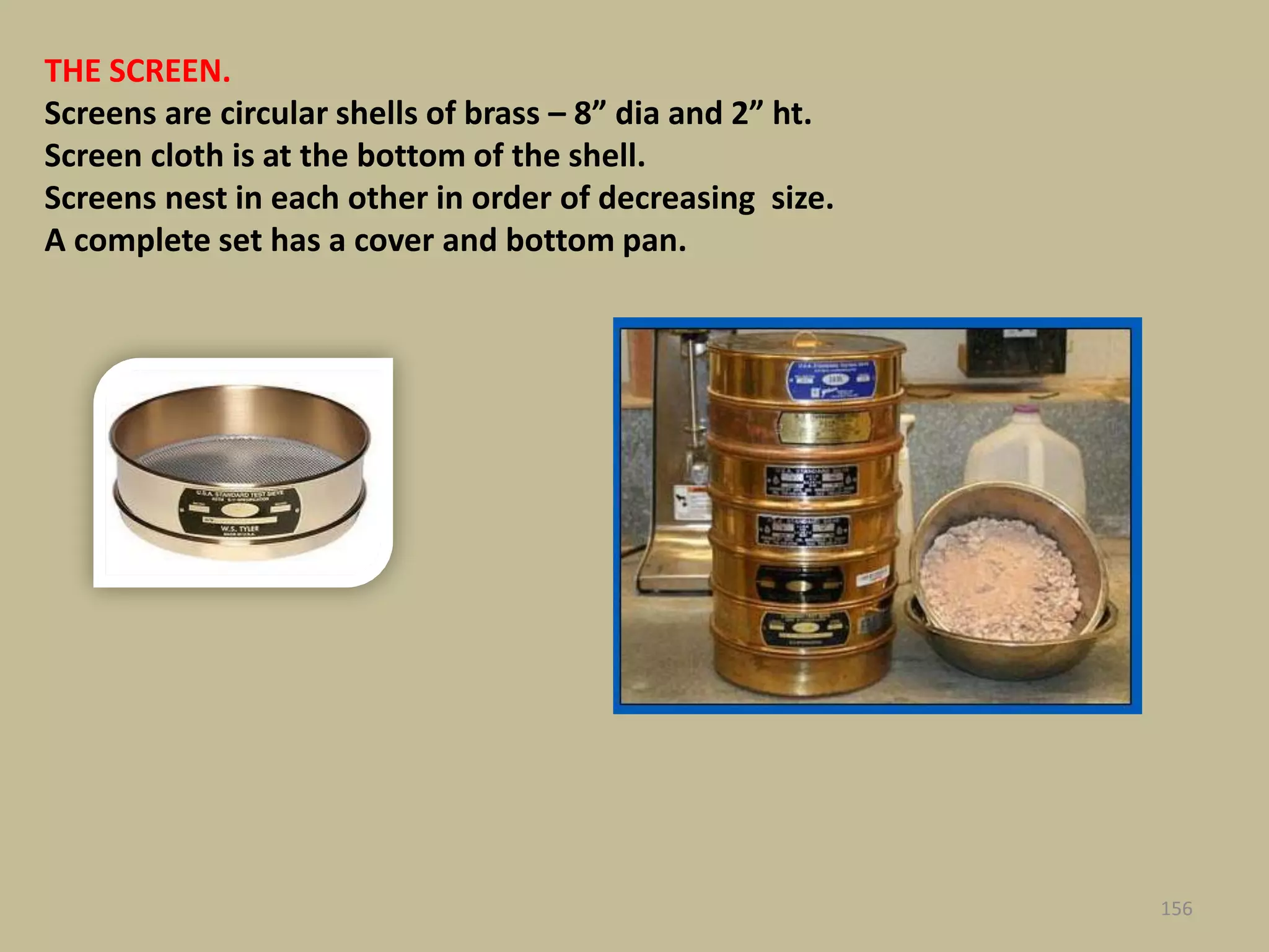 THE SCREEN.
Screens are circular shells of brass – 8” dia and 2” ht.
Screen cloth is at the bottom of the shell.
Screens nest in each other in order of decreasing size.
A complete set has a cover and bottom pan.
156
 