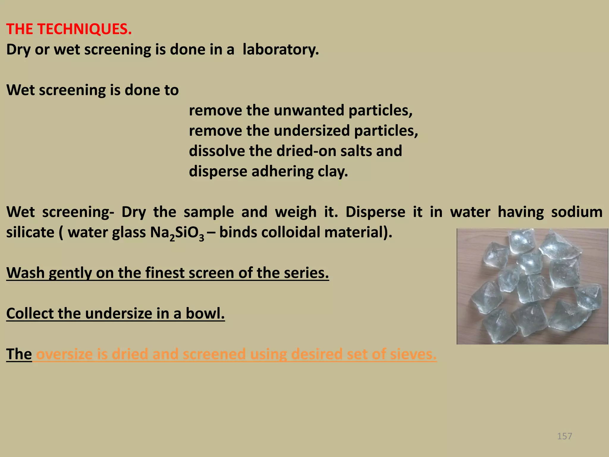 THE TECHNIQUES.
Dry or wet screening is done in a laboratory.
Wet screening is done to
remove the unwanted particles,
remove the undersized particles,
dissolve the dried-on salts and
disperse adhering clay.
Wet screening- Dry the sample and weigh it. Disperse it in water having sodium
silicate ( water glass Na2SiO3 – binds colloidal material).
Wash gently on the finest screen of the series.
Collect the undersize in a bowl.
The oversize is dried and screened using desired set of sieves.
157
 